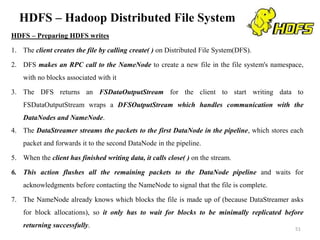 HDFS – Hadoop Distributed File System
HDFS – Preparing HDFS writes
1. The client creates the file by calling create( ) on Distributed File System(DFS).
2. DFS makes an RPC call to the NameNode to create a new file in the file system's namespace,
with no blocks associated with it
3. The DFS returns an FSDataOutputStream for the client to start writing data to
FSDataOutputStream wraps a DFSOutputStream which handles communication with the
DataNodes and NameNode.
4. The DataStreamer streams the packets to the first DataNode in the pipeline, which stores each
packet and forwards it to the second DataNode in the pipeline.
5. When the client has finished writing data, it calls close( ) on the stream.
6. This action flushes all the remaining packets to the DataNode pipeline and waits for
acknowledgments before contacting the NameNode to signal that the file is complete.
7. The NameNode already knows which blocks the file is made up of (because DataStreamer asks
for block allocations), so it only has to wait for blocks to be minimally replicated before
returning successfully. 51
 