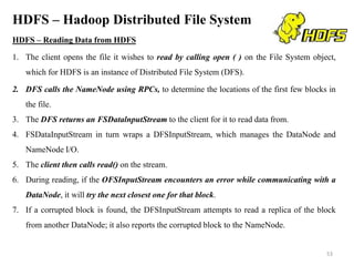 HDFS – Hadoop Distributed File System
HDFS – Reading Data from HDFS
1. The client opens the file it wishes to read by calling open ( ) on the File System object,
which for HDFS is an instance of Distributed File System (DFS).
2. DFS calls the NameNode using RPCs, to determine the locations of the first few blocks in
the file.
3. The DFS returns an FSDatalnputStream to the client for it to read data from.
4. FSDataInputStream in turn wraps a DFSInputStream, which manages the DataNode and
NameNode I/O.
5. The client then calls read() on the stream.
6. During reading, if the OFSInputStream encounters an error while communicating with a
DataNode, it will try the next closest one for that block.
7. If a corrupted block is found, the DFSInputStream attempts to read a replica of the block
from another DataNode; it also reports the corrupted block to the NameNode.
53
 
