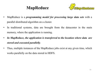 MapReduce
• MapReduce is a programming model for processing large data sets with a
parallel distributed algorithm on a cluster.
• In traditional systems, data are brought from the datacenter in the main
memory, where the application is running.
• In MapReduce, the application is transferred to the location where data are
stored and executed parallelly.
• Thus, multiple instances of the MapReduce jobs exist at any given time, which
works parallelly on the data stored in HDFS.
54
 