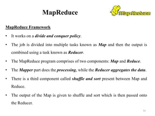 MapReduce
MapReduce Framework
• It works on a divide and conquer policy.
• The job is divided into multiple tasks known as Map and then the output is
combined using a task known as Reducer.
• The MapReduce program comprises of two components: Map and Reduce.
• The Mapper part does the processing, while the Reducer aggregates the data.
• There is a third component called shuffle and sort present between Map and
Reduce.
• The output of the Map is given to shuffle and sort which is then passed onto
the Reducer.
55
 