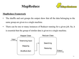 MapReduce
MapReduce Framework
• The shuffle and sort groups the output show that all the data belonging to the
same group are given to a single machine.
• There can be one or many instances of Reducer running for a given job. So, it
is essential that the group of similar data is given to a single machine.
56
 