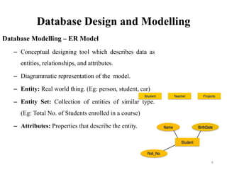 Database Design and Modelling
Database Modelling – ER Model
– Conceptual designing tool which describes data as
entities, relationships, and attributes.
– Diagrammatic representation of the model.
– Entity: Real world thing. (Eg: person, student, car)
– Entity Set: Collection of entities of similar type.
(Eg: Total No. of Students enrolled in a course)
– Attributes: Properties that describe the entity.
6
 