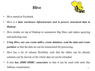 Hive
• Hive started at Facebook.
• Hive is a data warehouse infrastructure tool to process structured data in
Hadoop.
• Hive resides on top of Hadoop to summarize Big Data, and makes querying
and analyzing easy.
• Using Hive, one can create tables, create database, read the data and create
partition so that the data set can be restructured for processing.
• Hive has a lot of schema flexibility such that the tables can be altered,
columns can be moved, or the whole data set can be reloaded.
• It also has JDBC-ODBC connection so that it can be used with tools like
Tableau visualization. 63
 