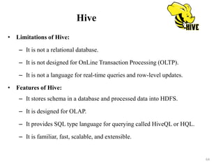 Hive
• Limitations of Hive:
– It is not a relational database.
– It is not designed for OnLine Transaction Processing (OLTP).
– It is not a language for real-time queries and row-level updates.
• Features of Hive:
– It stores schema in a database and processed data into HDFS.
– It is designed for OLAP.
– It provides SQL type language for querying called HiveQL or HQL.
– It is familiar, fast, scalable, and extensible.
64
 