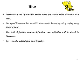 Hive
• Metastore is the information stored when you create table, database or a
view.
• On top of Metastore lies thriftAPI that enables browsing and querying using
JDBC-ODBC.
• The table definition, column definition, view definition will be stored in
Metastore.
• For Hive, the default data store is derby.
65
 