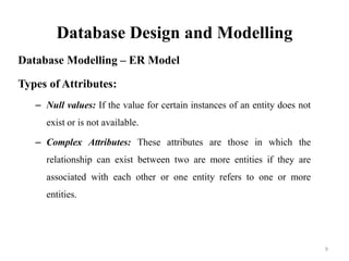 Database Design and Modelling
Database Modelling – ER Model
Types of Attributes:
– Null values: If the value for certain instances of an entity does not
exist or is not available.
– Complex Attributes: These attributes are those in which the
relationship can exist between two are more entities if they are
associated with each other or one entity refers to one or more
entities.
9
 
