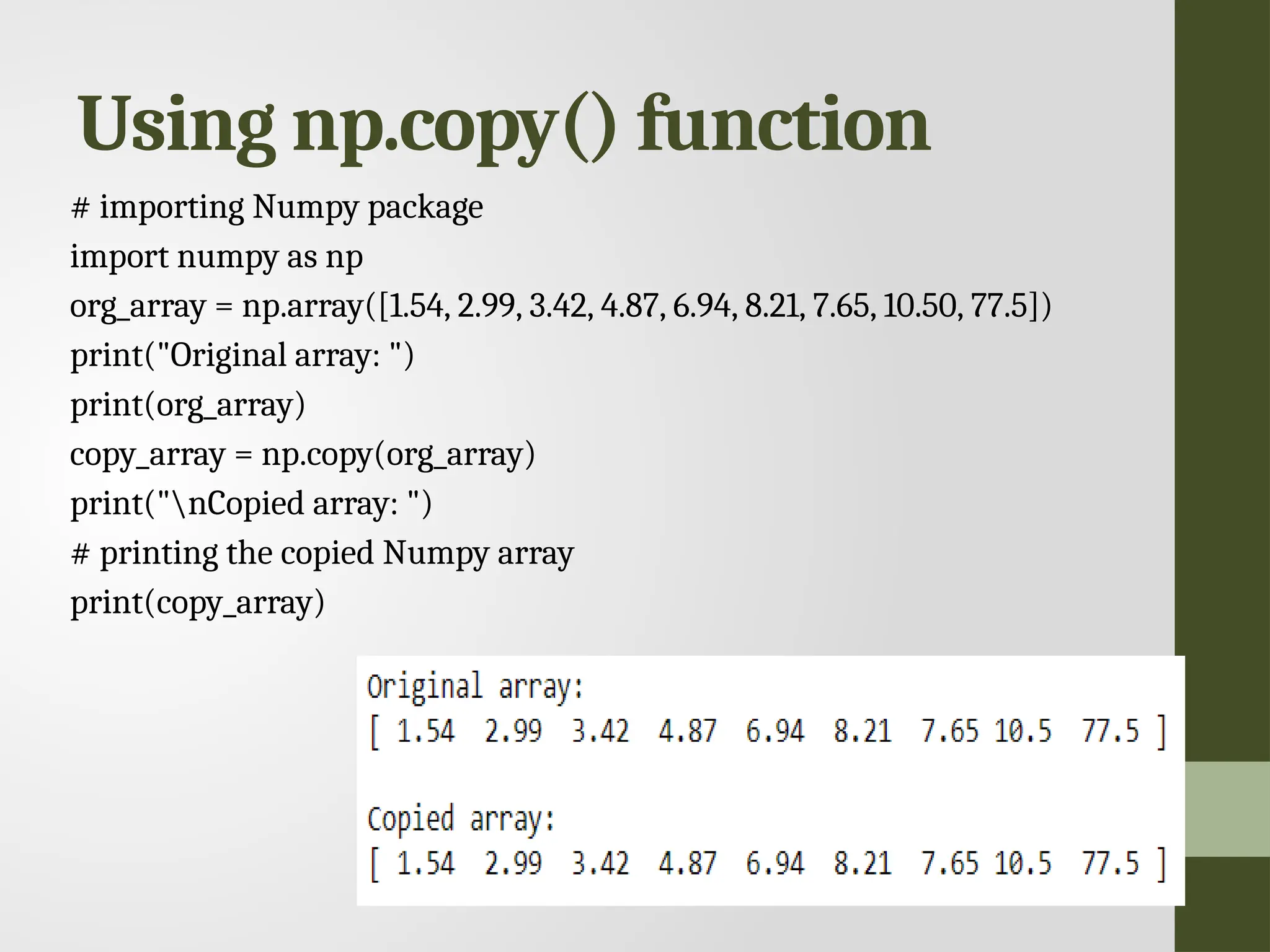 Using np.copy() function # importing Numpy package import numpy as np org_array = np.array([1.54, 2.99, 3.42, 4.87, 6.94, 8.21, 7.65, 10.50, 77.5]) print("Original array: ") print(org_array) copy_array = np.copy(org_array) print("nCopied array: ") # printing the copied Numpy array print(copy_array) 