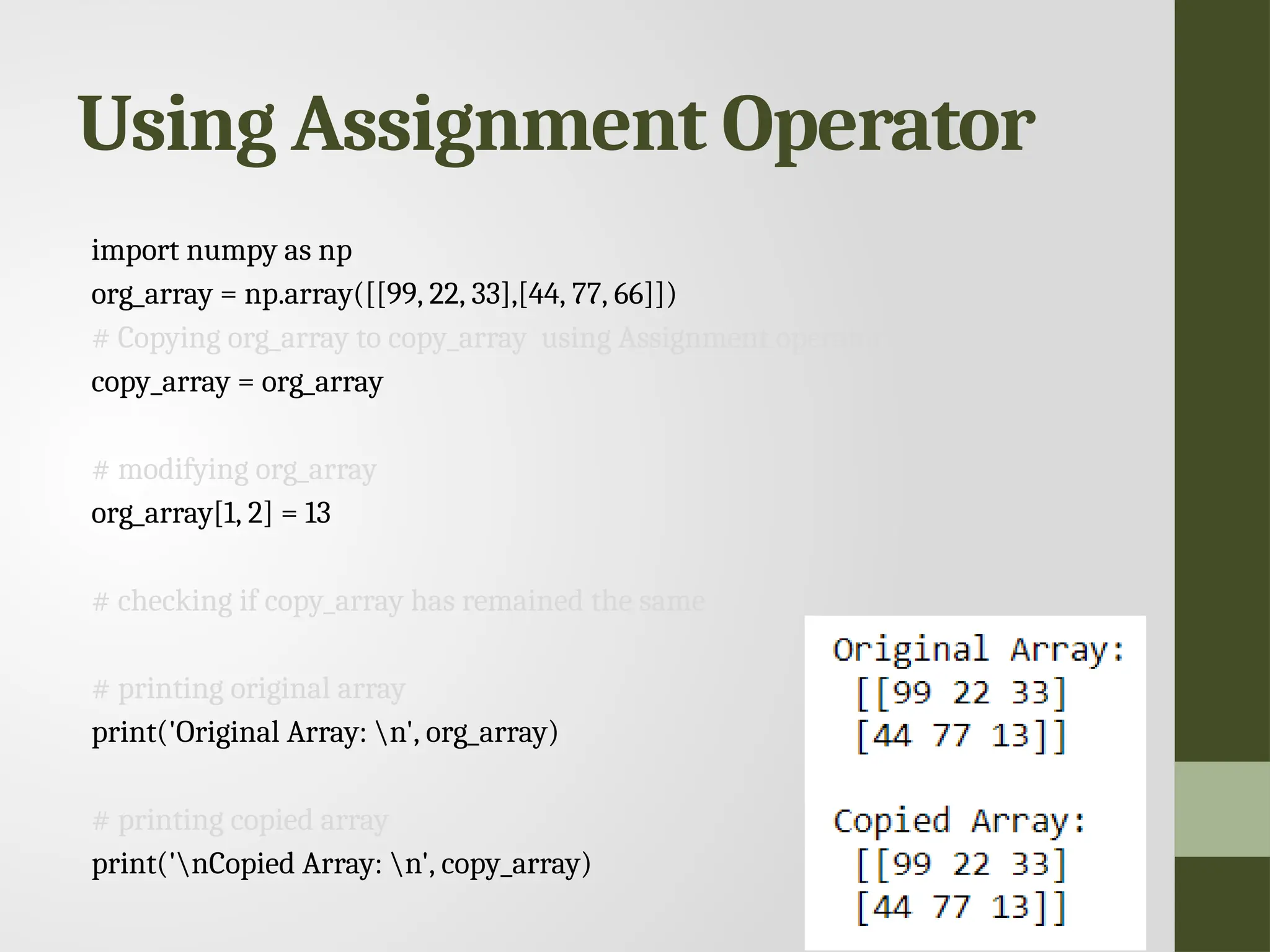 Using Assignment Operator import numpy as np org_array = np.array([[99, 22, 33],[44, 77, 66]]) # Copying org_array to copy_array using Assignment operator copy_array = org_array # modifying org_array org_array[1, 2] = 13 # checking if copy_array has remained the same # printing original array print('Original Array: n', org_array) # printing copied array print('nCopied Array: n', copy_array) 