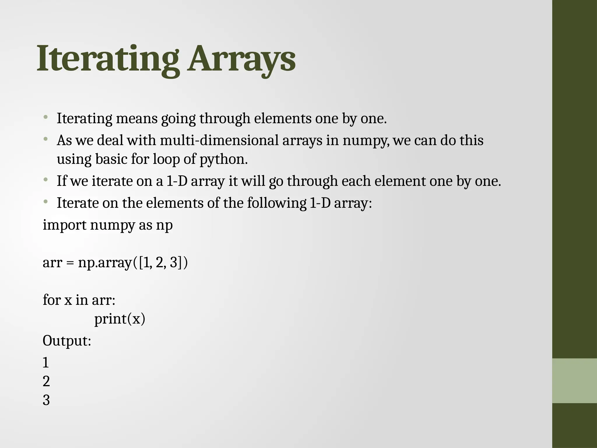 Iterating Arrays • Iterating means going through elements one by one. • As we deal with multi-dimensional arrays in numpy, we can do this using basic for loop of python. • If we iterate on a 1-D array it will go through each element one by one. • Iterate on the elements of the following 1-D array: import numpy as np arr = np.array([1, 2, 3]) for x in arr: print(x) Output: 1 2 3 