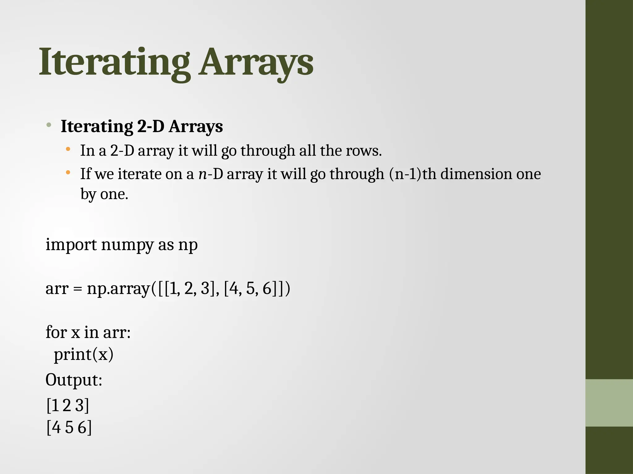 Iterating Arrays • Iterating 2-D Arrays • In a 2-D array it will go through all the rows. • If we iterate on a n-D array it will go through (n-1)th dimension one by one. import numpy as np arr = np.array([[1, 2, 3], [4, 5, 6]]) for x in arr: print(x) Output: [1 2 3] [4 5 6] 