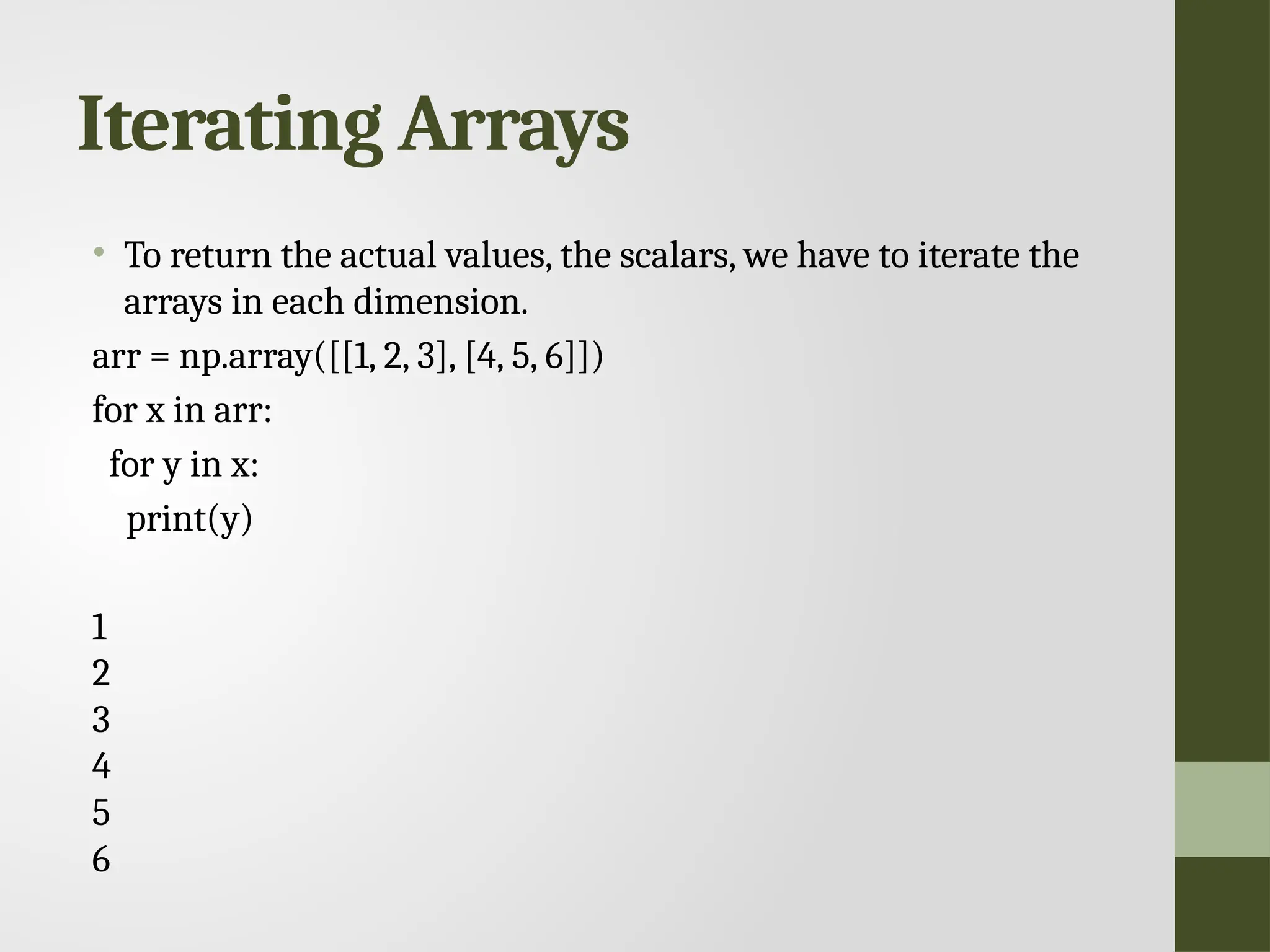 Iterating Arrays • To return the actual values, the scalars, we have to iterate the arrays in each dimension. arr = np.array([[1, 2, 3], [4, 5, 6]]) for x in arr: for y in x: print(y) 1 2 3 4 5 6 