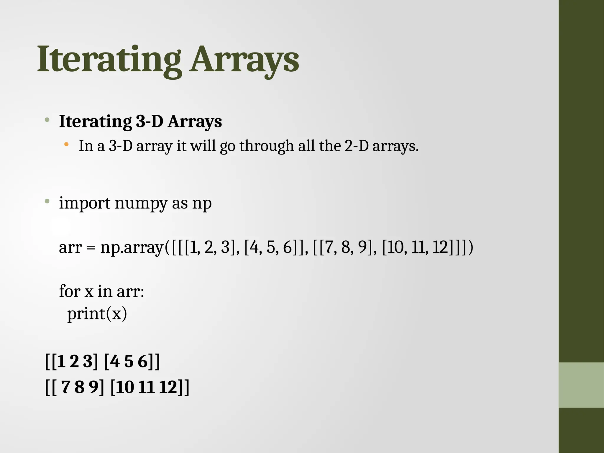 Iterating Arrays • Iterating 3-D Arrays • In a 3-D array it will go through all the 2-D arrays. • import numpy as np arr = np.array([[[1, 2, 3], [4, 5, 6]], [[7, 8, 9], [10, 11, 12]]]) for x in arr: print(x) [[1 2 3] [4 5 6]] [[ 7 8 9] [10 11 12]] 