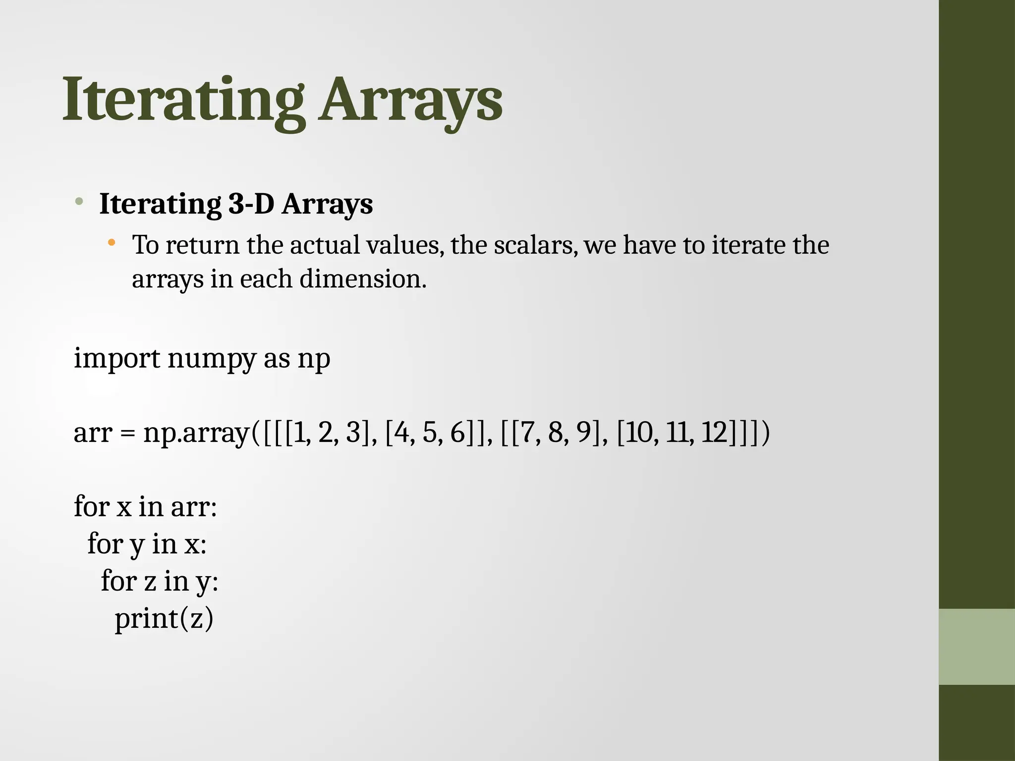 Iterating Arrays • Iterating 3-D Arrays • To return the actual values, the scalars, we have to iterate the arrays in each dimension. import numpy as np arr = np.array([[[1, 2, 3], [4, 5, 6]], [[7, 8, 9], [10, 11, 12]]]) for x in arr: for y in x: for z in y: print(z) 
