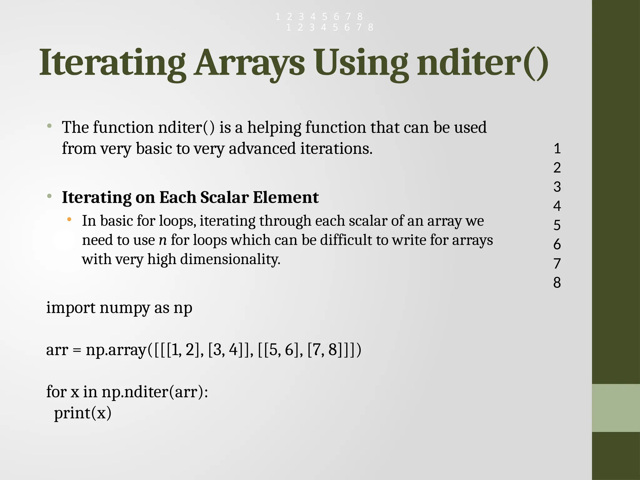 Iterating Arrays Using nditer() • The function nditer() is a helping function that can be used from very basic to very advanced iterations. • Iterating on Each Scalar Element • In basic for loops, iterating through each scalar of an array we need to use n for loops which can be difficult to write for arrays with very high dimensionality. import numpy as np arr = np.array([[[1, 2], [3, 4]], [[5, 6], [7, 8]]]) for x in np.nditer(arr): print(x) 1 2 3 4 5 6 7 8 1 2 3 4 5 6 7 8 1 2 3 4 5 6 7 8 