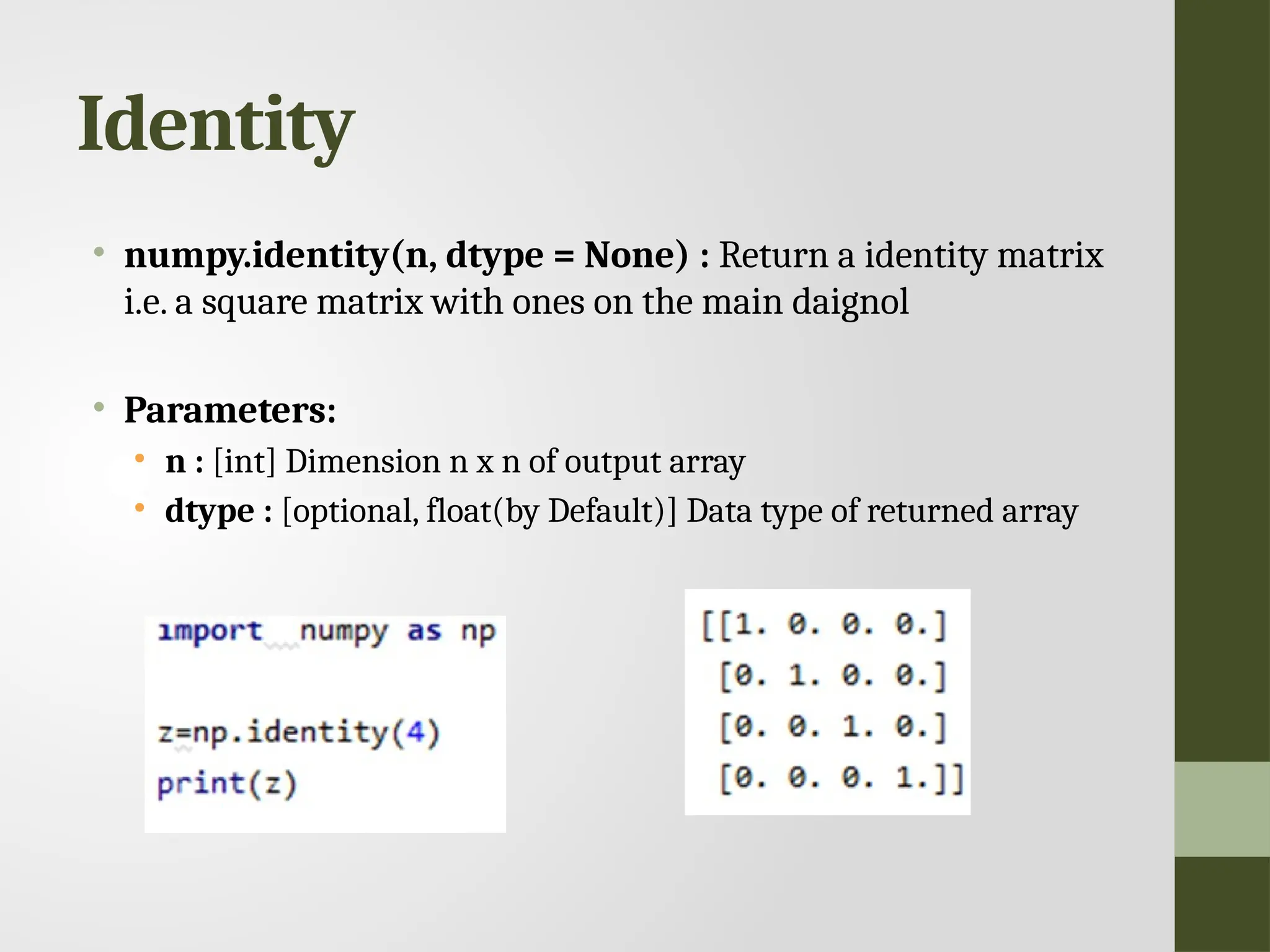 Identity • numpy.identity(n, dtype = None) : Return a identity matrix i.e. a square matrix with ones on the main daignol • Parameters: • n : [int] Dimension n x n of output array • dtype : [optional, float(by Default)] Data type of returned array 