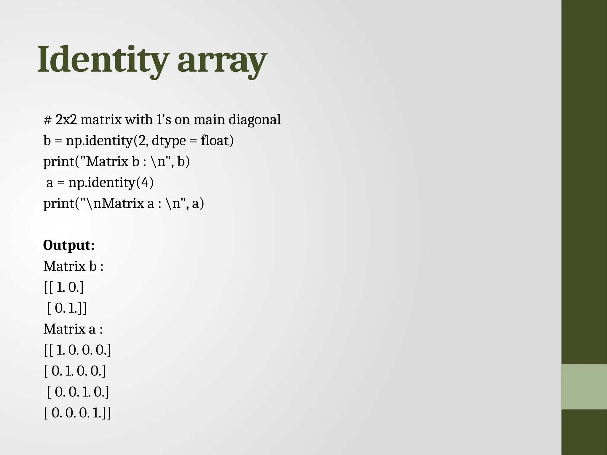 Identity array # 2x2 matrix with 1's on main diagonal b = np.identity(2, dtype = float) print("Matrix b : n", b) a = np.identity(4) print("nMatrix a : n", a) Output: Matrix b : [[ 1. 0.] [ 0. 1.]] Matrix a : [[ 1. 0. 0. 0.] [ 0. 1. 0. 0.] [ 0. 0. 1. 0.] [ 0. 0. 0. 1.]] 