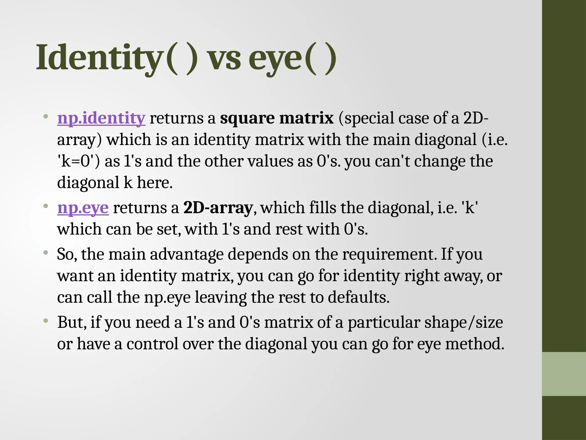 Identity( ) vs eye( ) • np.identity returns a square matrix (special case of a 2D- array) which is an identity matrix with the main diagonal (i.e. 'k=0') as 1's and the other values as 0's. you can't change the diagonal k here. • np.eye returns a 2D-array, which fills the diagonal, i.e. 'k' which can be set, with 1's and rest with 0's. • So, the main advantage depends on the requirement. If you want an identity matrix, you can go for identity right away, or can call the np.eye leaving the rest to defaults. • But, if you need a 1's and 0's matrix of a particular shape/size or have a control over the diagonal you can go for eye method. 