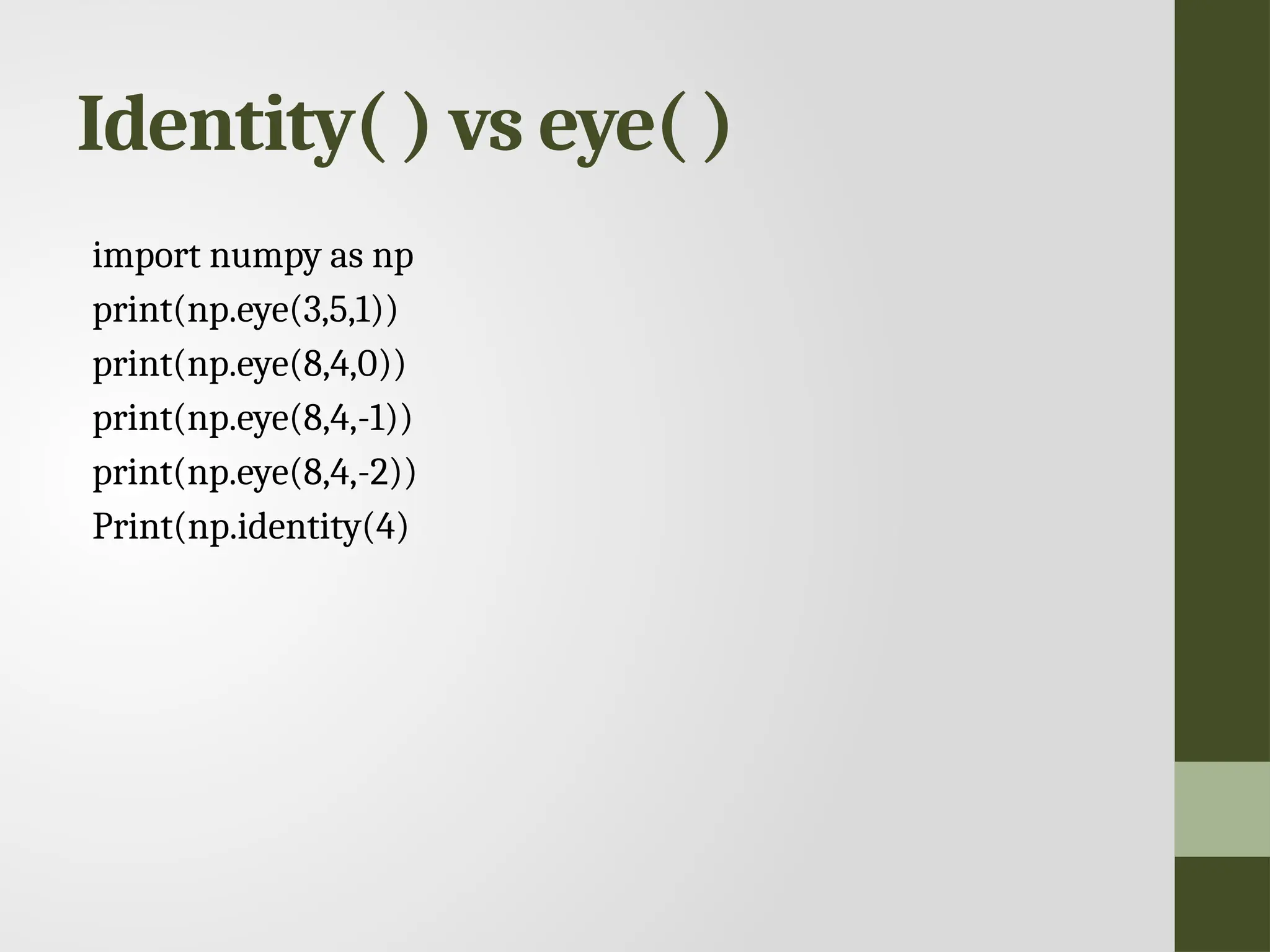 Identity( ) vs eye( ) import numpy as np print(np.eye(3,5,1)) print(np.eye(8,4,0)) print(np.eye(8,4,-1)) print(np.eye(8,4,-2)) Print(np.identity(4) 