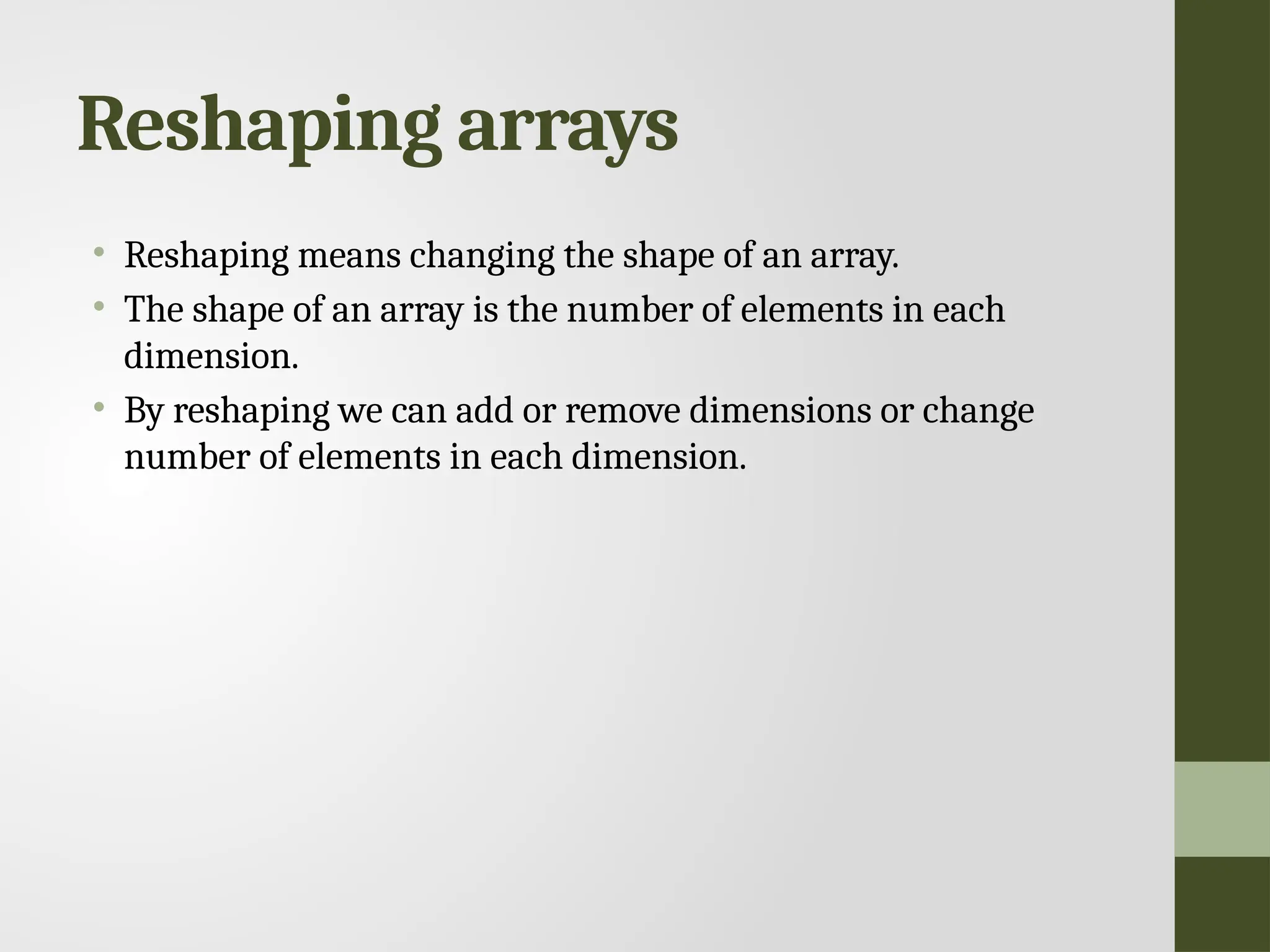 Reshaping arrays • Reshaping means changing the shape of an array. • The shape of an array is the number of elements in each dimension. • By reshaping we can add or remove dimensions or change number of elements in each dimension. 