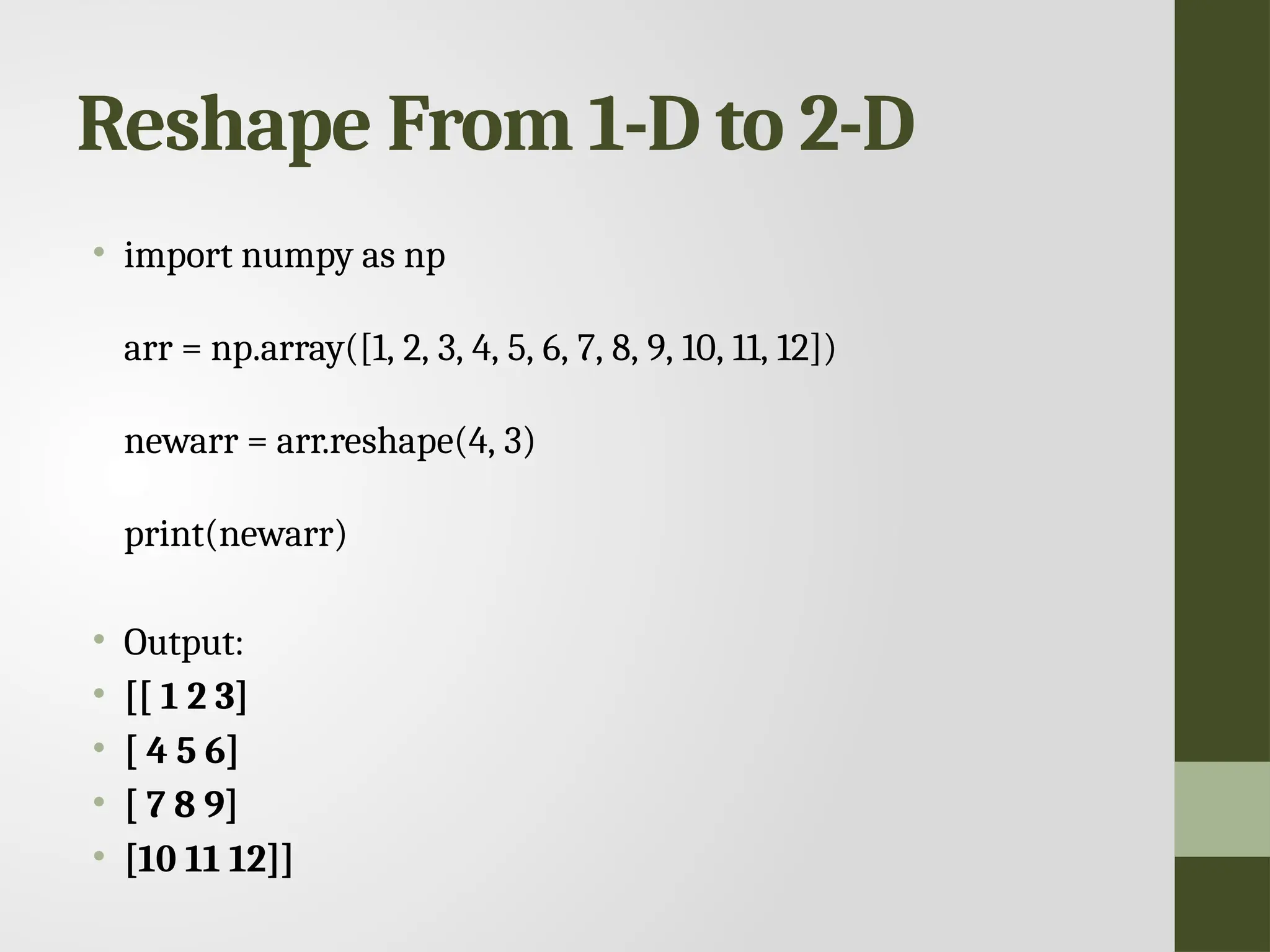 Reshape From 1-D to 2-D • import numpy as np arr = np.array([1, 2, 3, 4, 5, 6, 7, 8, 9, 10, 11, 12]) newarr = arr.reshape(4, 3) print(newarr) • Output: • [[ 1 2 3] • [ 4 5 6] • [ 7 8 9] • [10 11 12]] 
