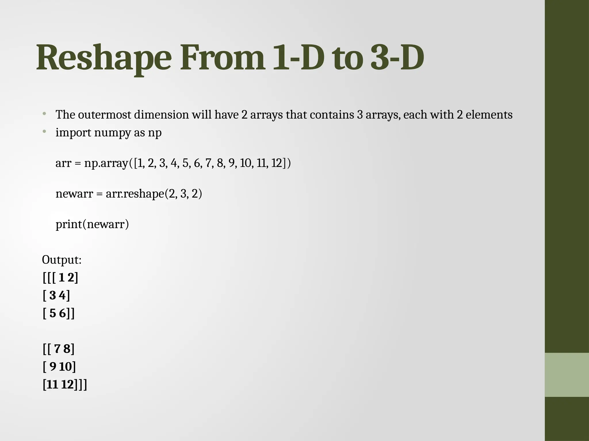 Reshape From 1-D to 3-D • The outermost dimension will have 2 arrays that contains 3 arrays, each with 2 elements • import numpy as np arr = np.array([1, 2, 3, 4, 5, 6, 7, 8, 9, 10, 11, 12]) newarr = arr.reshape(2, 3, 2) print(newarr) Output: [[[ 1 2] [ 3 4] [ 5 6]] [[ 7 8] [ 9 10] [11 12]]] 
