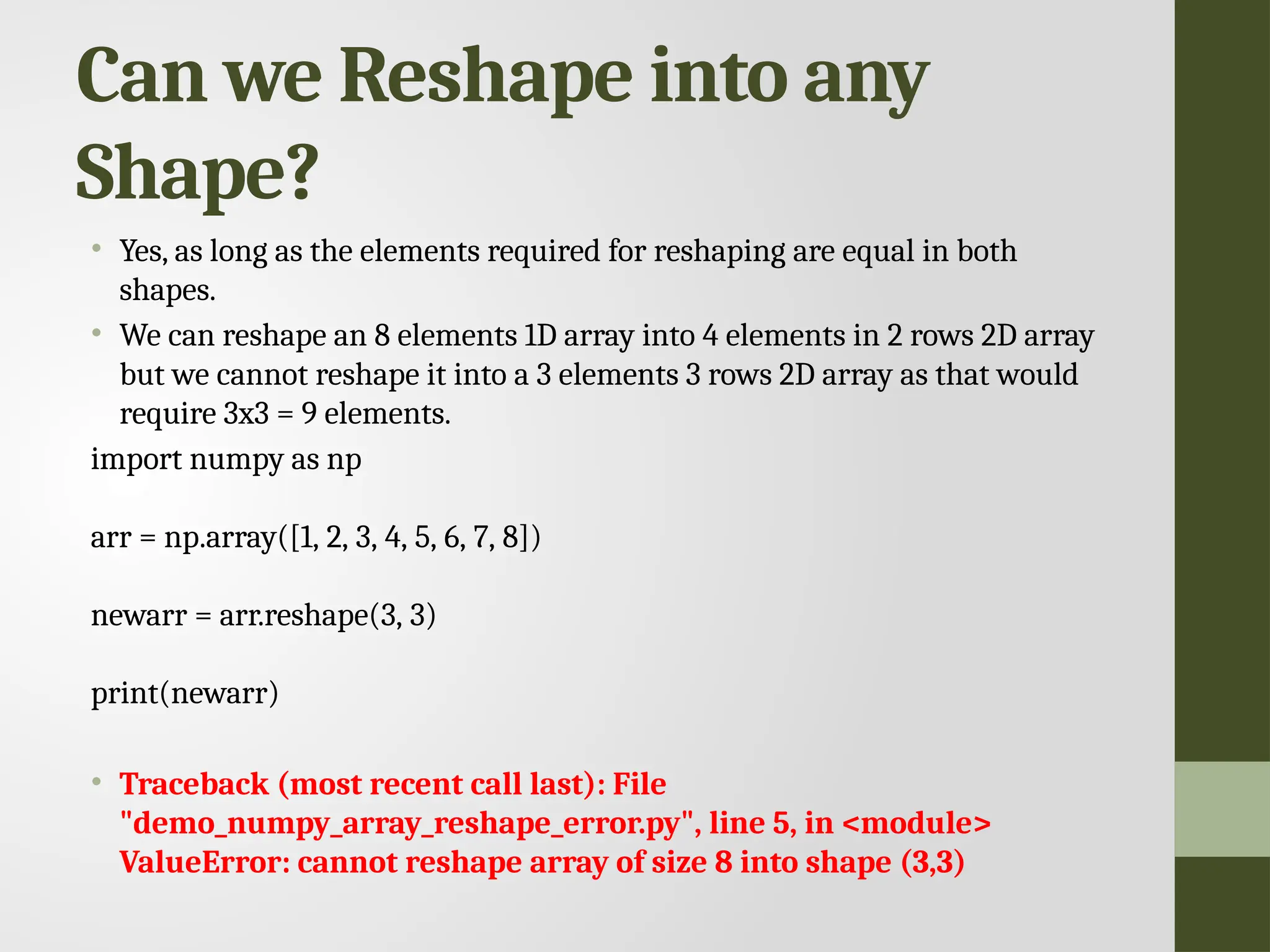 Can we Reshape into any Shape? • Yes, as long as the elements required for reshaping are equal in both shapes. • We can reshape an 8 elements 1D array into 4 elements in 2 rows 2D array but we cannot reshape it into a 3 elements 3 rows 2D array as that would require 3x3 = 9 elements. import numpy as np arr = np.array([1, 2, 3, 4, 5, 6, 7, 8]) newarr = arr.reshape(3, 3) print(newarr) • Traceback (most recent call last): File "demo_numpy_array_reshape_error.py", line 5, in <module> ValueError: cannot reshape array of size 8 into shape (3,3) 