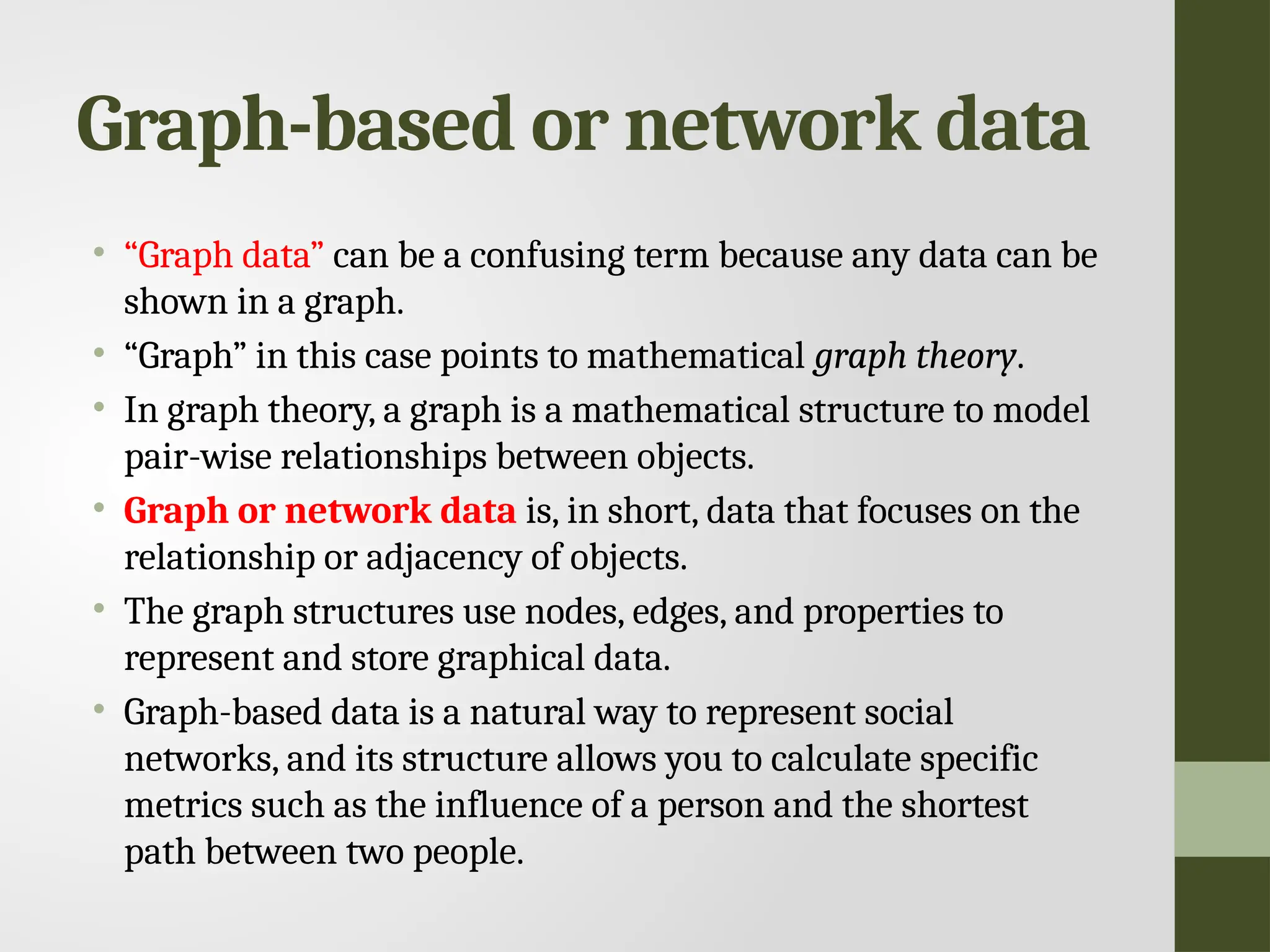 Graph-based or network data • “Graph data” can be a confusing term because any data can be shown in a graph. • “Graph” in this case points to mathematical graph theory. • In graph theory, a graph is a mathematical structure to model pair-wise relationships between objects. • Graph or network data is, in short, data that focuses on the relationship or adjacency of objects. • The graph structures use nodes, edges, and properties to represent and store graphical data. • Graph-based data is a natural way to represent social networks, and its structure allows you to calculate specific metrics such as the influence of a person and the shortest path between two people. 