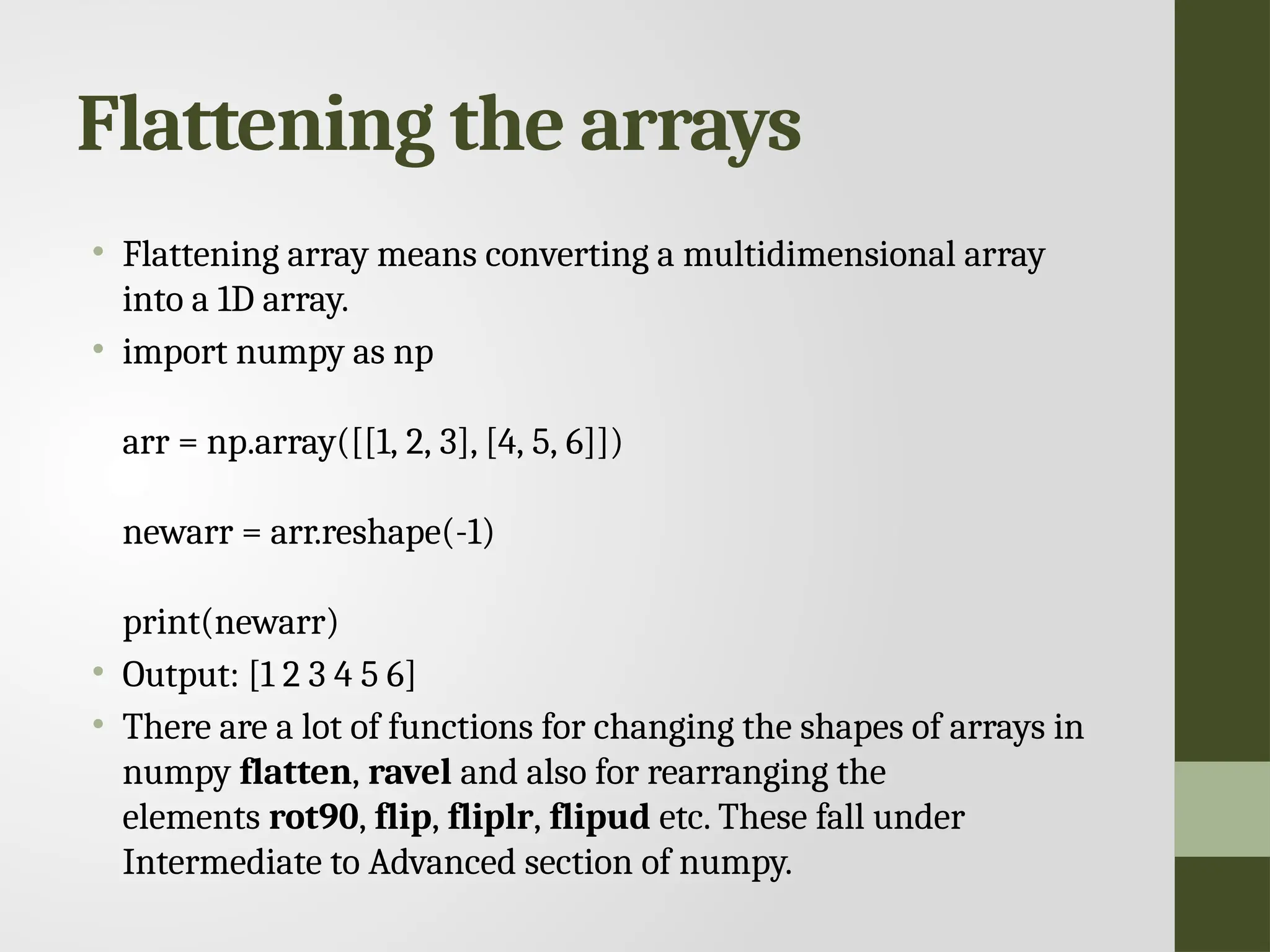 Flattening the arrays • Flattening array means converting a multidimensional array into a 1D array. • import numpy as np arr = np.array([[1, 2, 3], [4, 5, 6]]) newarr = arr.reshape(-1) print(newarr) • Output: [1 2 3 4 5 6] • There are a lot of functions for changing the shapes of arrays in numpy flatten, ravel and also for rearranging the elements rot90, flip, fliplr, flipud etc. These fall under Intermediate to Advanced section of numpy. 