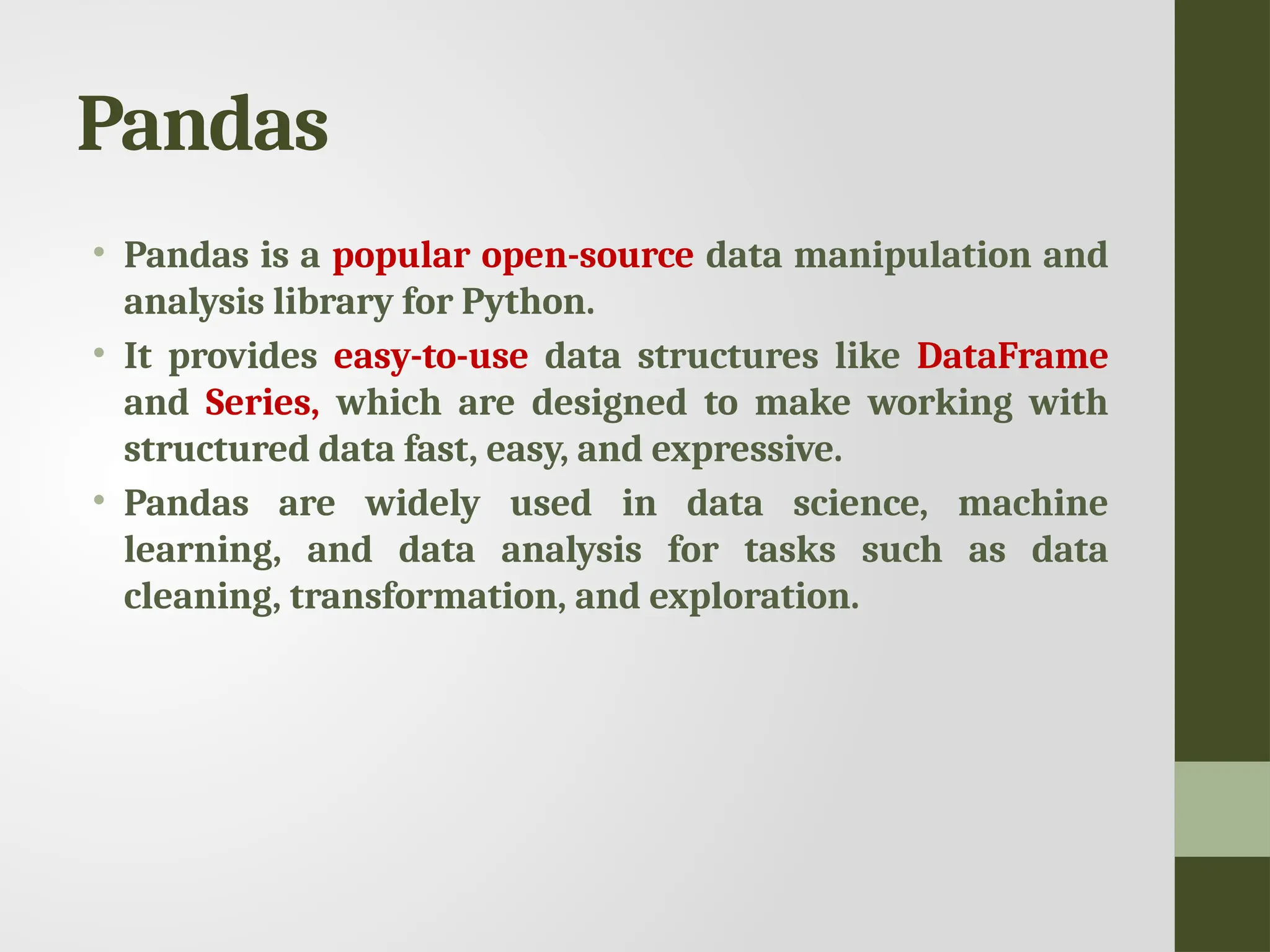 Pandas • Pandas is a popular open-source data manipulation and analysis library for Python. • It provides easy-to-use data structures like DataFrame and Series, which are designed to make working with structured data fast, easy, and expressive. • Pandas are widely used in data science, machine learning, and data analysis for tasks such as data cleaning, transformation, and exploration. 