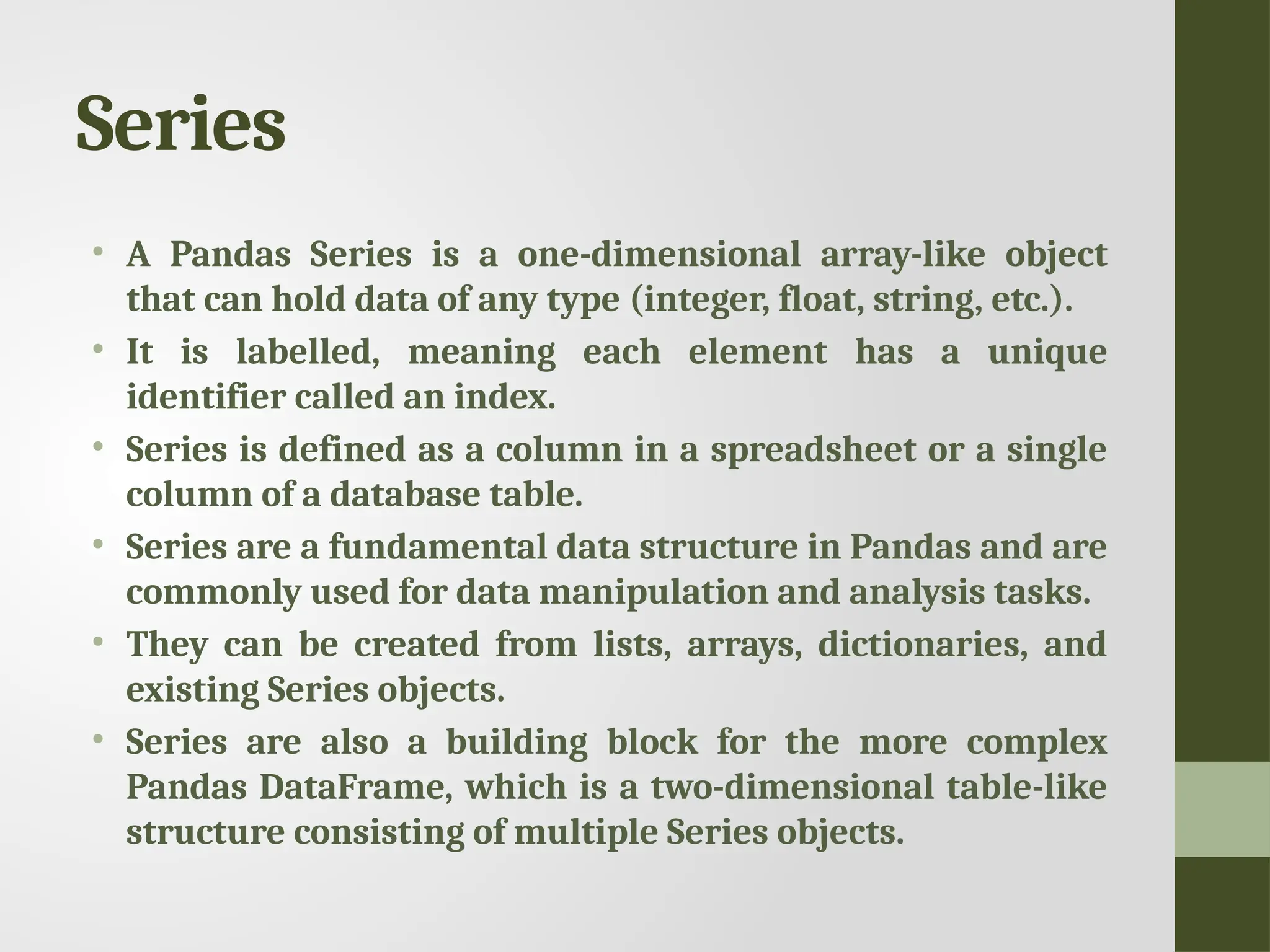 Series • A Pandas Series is a one-dimensional array-like object that can hold data of any type (integer, float, string, etc.). • It is labelled, meaning each element has a unique identifier called an index. • Series is defined as a column in a spreadsheet or a single column of a database table. • Series are a fundamental data structure in Pandas and are commonly used for data manipulation and analysis tasks. • They can be created from lists, arrays, dictionaries, and existing Series objects. • Series are also a building block for the more complex Pandas DataFrame, which is a two-dimensional table-like structure consisting of multiple Series objects. 
