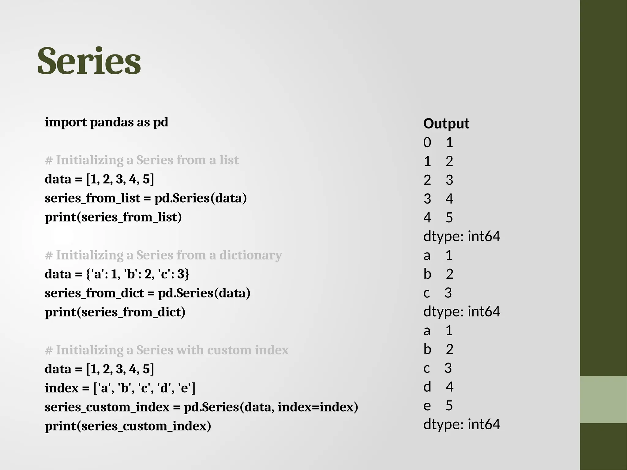 Series import pandas as pd # Initializing a Series from a list data = [1, 2, 3, 4, 5] series_from_list = pd.Series(data) print(series_from_list) # Initializing a Series from a dictionary data = {'a': 1, 'b': 2, 'c': 3} series_from_dict = pd.Series(data) print(series_from_dict) # Initializing a Series with custom index data = [1, 2, 3, 4, 5] index = ['a', 'b', 'c', 'd', 'e'] series_custom_index = pd.Series(data, index=index) print(series_custom_index) Output 0 1 1 2 2 3 3 4 4 5 dtype: int64 a 1 b 2 c 3 dtype: int64 a 1 b 2 c 3 d 4 e 5 dtype: int64 