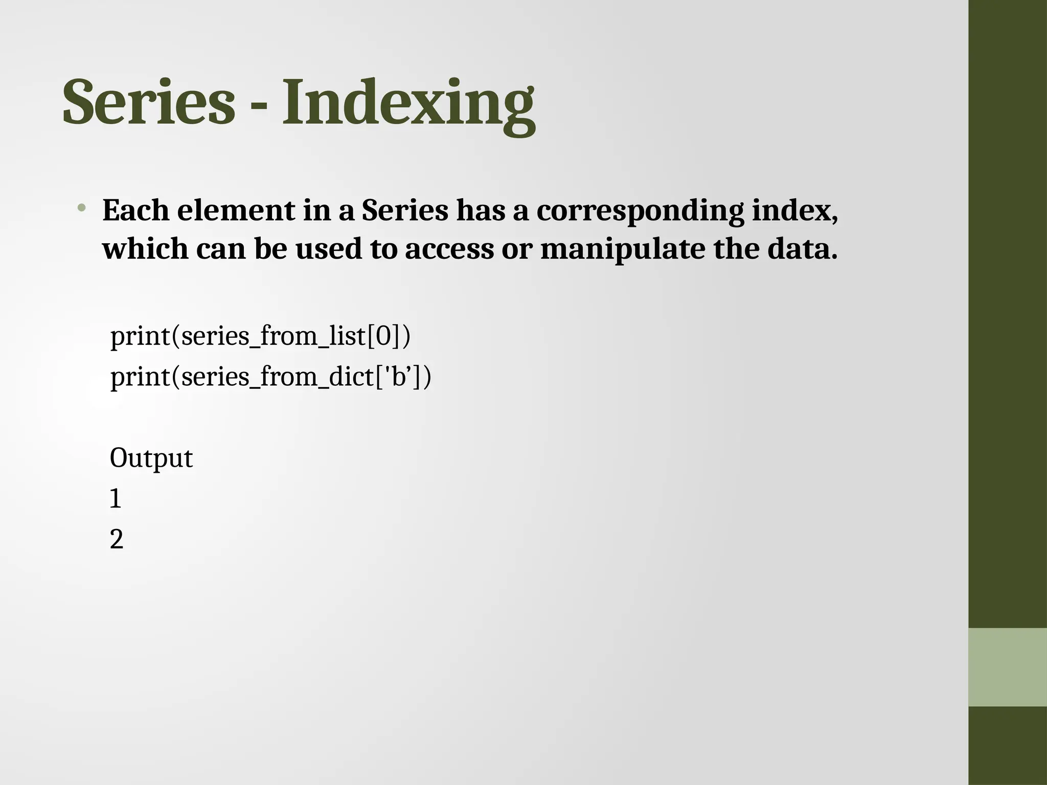 Series - Indexing • Each element in a Series has a corresponding index, which can be used to access or manipulate the data. print(series_from_list[0]) print(series_from_dict['b’]) Output 1 2 