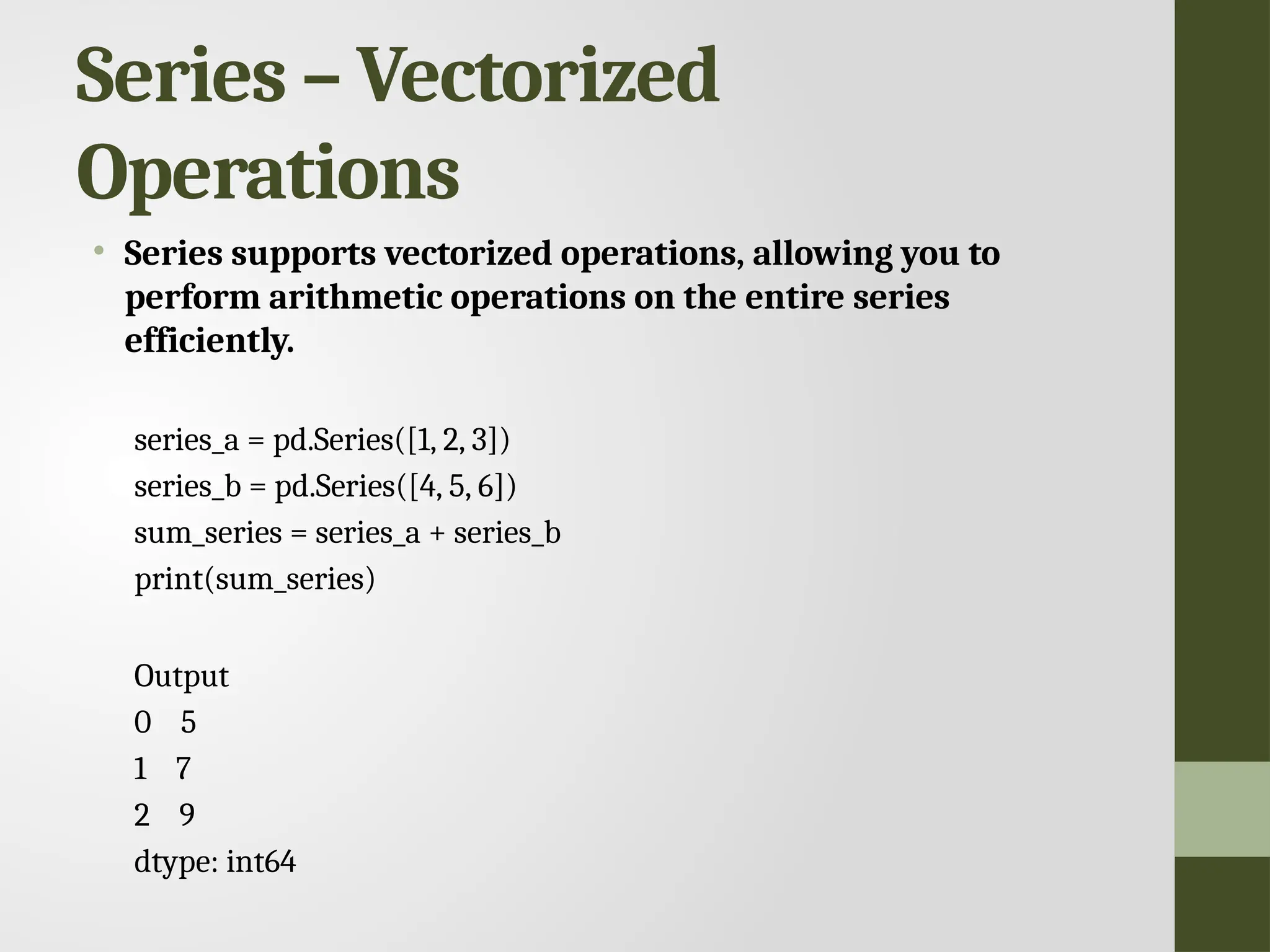Series – Vectorized Operations • Series supports vectorized operations, allowing you to perform arithmetic operations on the entire series efficiently. series_a = pd.Series([1, 2, 3]) series_b = pd.Series([4, 5, 6]) sum_series = series_a + series_b print(sum_series) Output 0 5 1 7 2 9 dtype: int64 