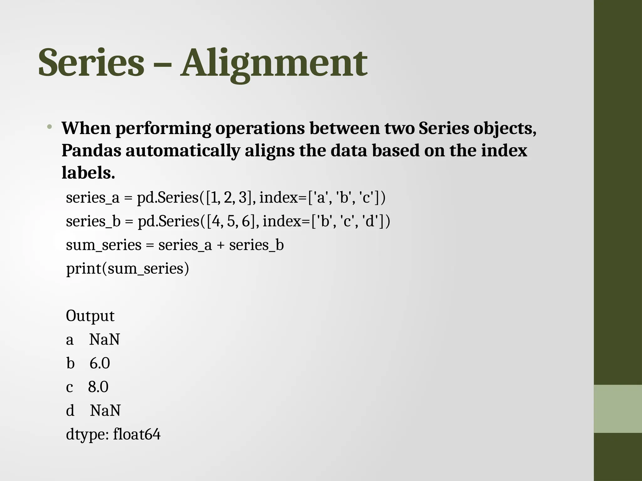 Series – Alignment • When performing operations between two Series objects, Pandas automatically aligns the data based on the index labels. series_a = pd.Series([1, 2, 3], index=['a', 'b', 'c']) series_b = pd.Series([4, 5, 6], index=['b', 'c', 'd']) sum_series = series_a + series_b print(sum_series) Output a NaN b 6.0 c 8.0 d NaN dtype: float64 