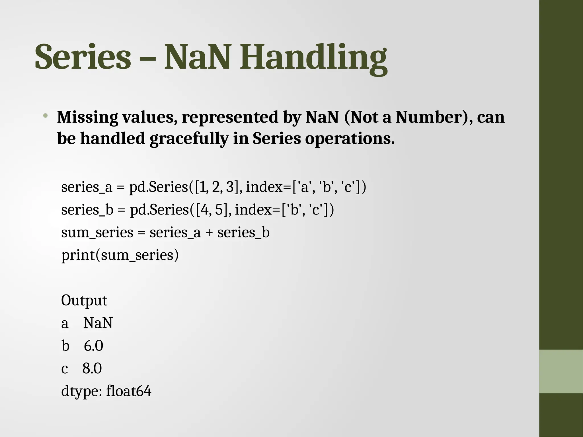 Series – NaN Handling • Missing values, represented by NaN (Not a Number), can be handled gracefully in Series operations. series_a = pd.Series([1, 2, 3], index=['a', 'b', 'c']) series_b = pd.Series([4, 5], index=['b', 'c']) sum_series = series_a + series_b print(sum_series) Output a NaN b 6.0 c 8.0 dtype: float64 