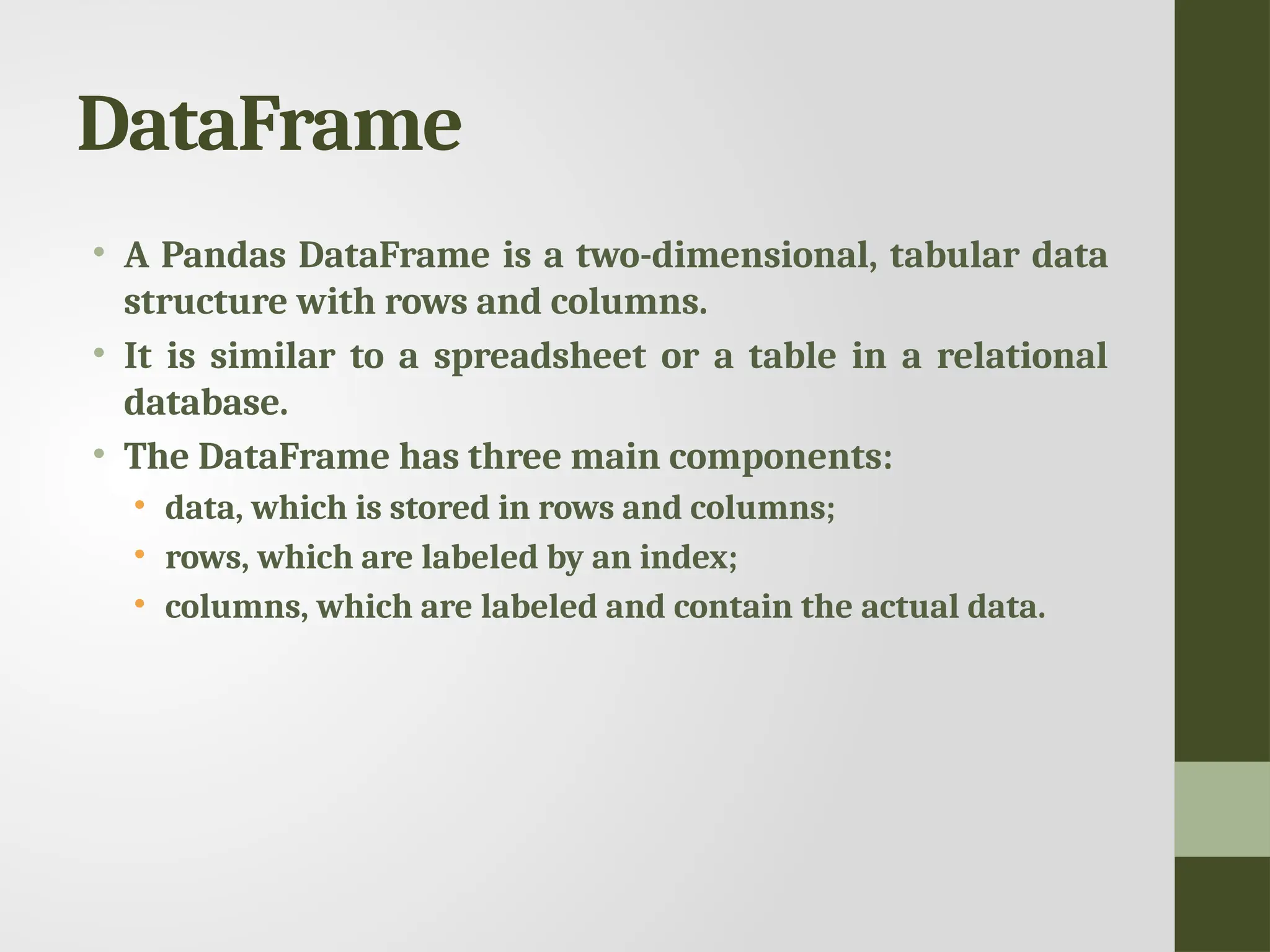 DataFrame • A Pandas DataFrame is a two-dimensional, tabular data structure with rows and columns. • It is similar to a spreadsheet or a table in a relational database. • The DataFrame has three main components: • data, which is stored in rows and columns; • rows, which are labeled by an index; • columns, which are labeled and contain the actual data. 