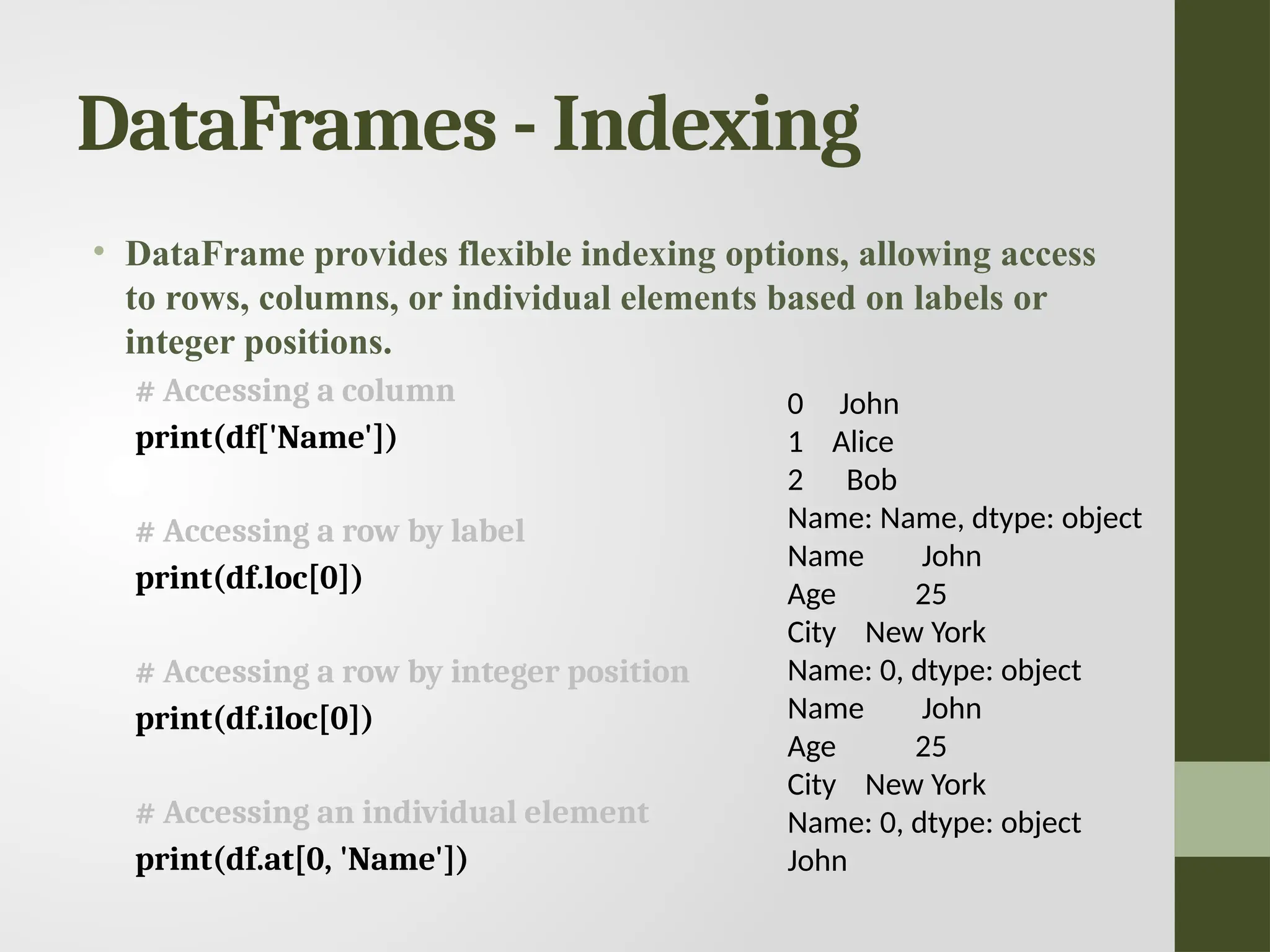 DataFrames - Indexing • DataFrame provides flexible indexing options, allowing access to rows, columns, or individual elements based on labels or integer positions. # Accessing a column print(df['Name']) # Accessing a row by label print(df.loc[0]) # Accessing a row by integer position print(df.iloc[0]) # Accessing an individual element print(df.at[0, 'Name']) 0 John 1 Alice 2 Bob Name: Name, dtype: object Name John Age 25 City New York Name: 0, dtype: object Name John Age 25 City New York Name: 0, dtype: object John 