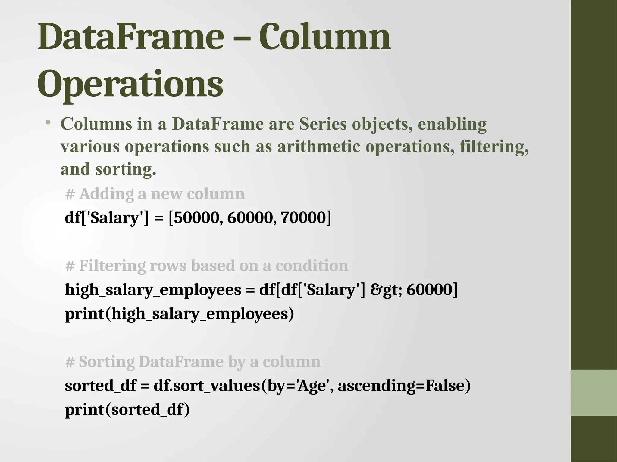 DataFrame – Column Operations • Columns in a DataFrame are Series objects, enabling various operations such as arithmetic operations, filtering, and sorting. # Adding a new column df['Salary'] = [50000, 60000, 70000] # Filtering rows based on a condition high_salary_employees = df[df['Salary'] &gt; 60000] print(high_salary_employees) # Sorting DataFrame by a column sorted_df = df.sort_values(by='Age', ascending=False) print(sorted_df) 