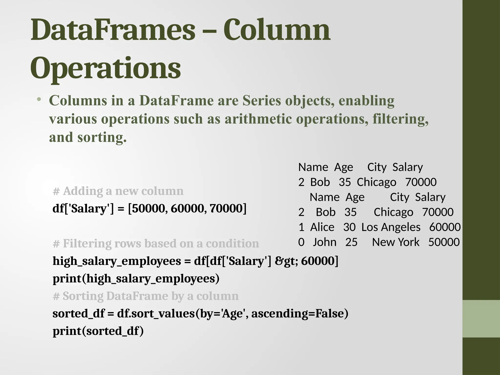 DataFrames – Column Operations • Columns in a DataFrame are Series objects, enabling various operations such as arithmetic operations, filtering, and sorting. # Adding a new column df['Salary'] = [50000, 60000, 70000] # Filtering rows based on a condition high_salary_employees = df[df['Salary'] &gt; 60000] print(high_salary_employees) # Sorting DataFrame by a column sorted_df = df.sort_values(by='Age', ascending=False) print(sorted_df) Name Age City Salary 2 Bob 35 Chicago 70000 Name Age City Salary 2 Bob 35 Chicago 70000 1 Alice 30 Los Angeles 60000 0 John 25 New York 50000 
