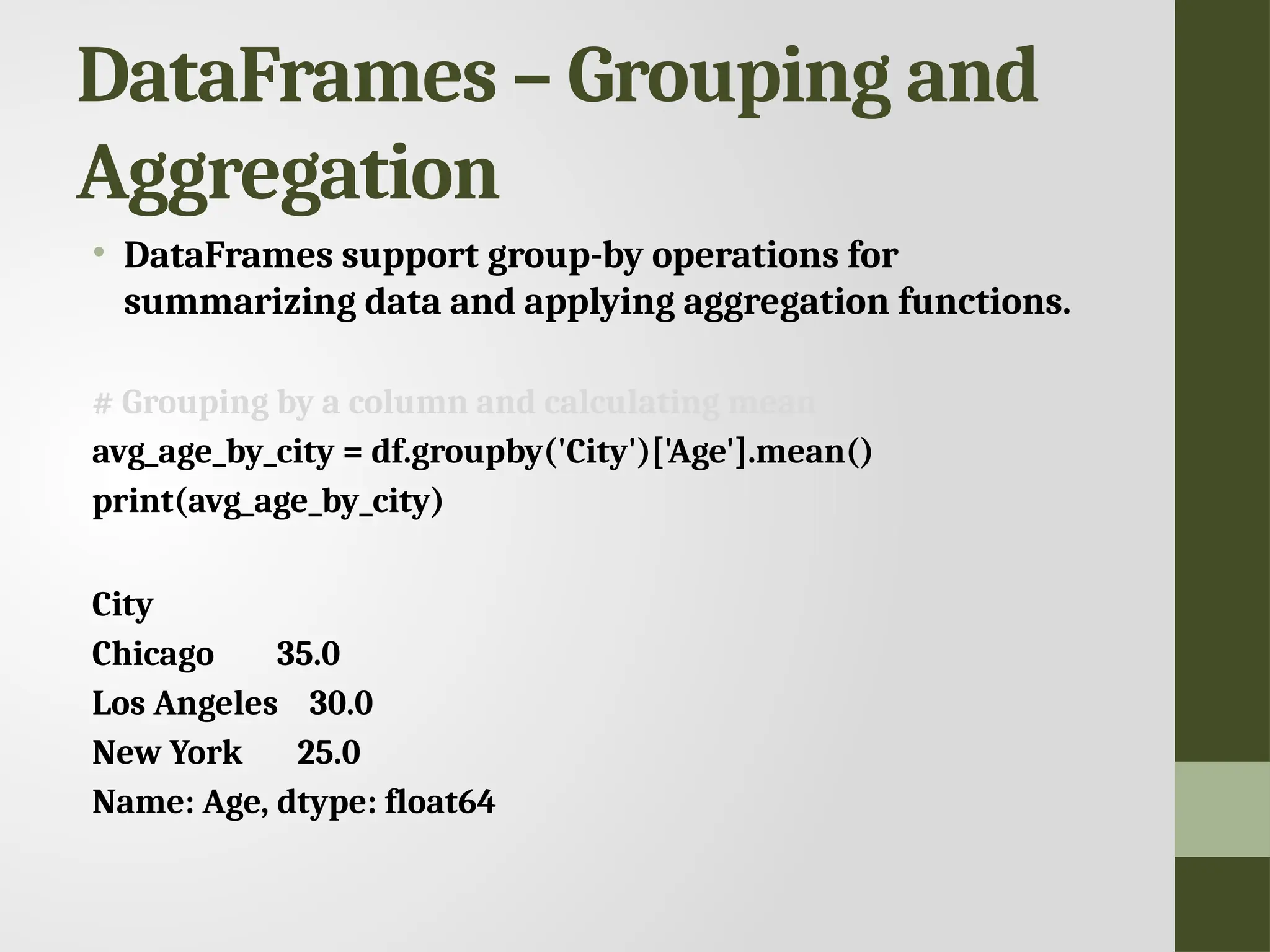 DataFrames – Grouping and Aggregation • DataFrames support group-by operations for summarizing data and applying aggregation functions. # Grouping by a column and calculating mean avg_age_by_city = df.groupby('City')['Age'].mean() print(avg_age_by_city) City Chicago 35.0 Los Angeles 30.0 New York 25.0 Name: Age, dtype: float64 