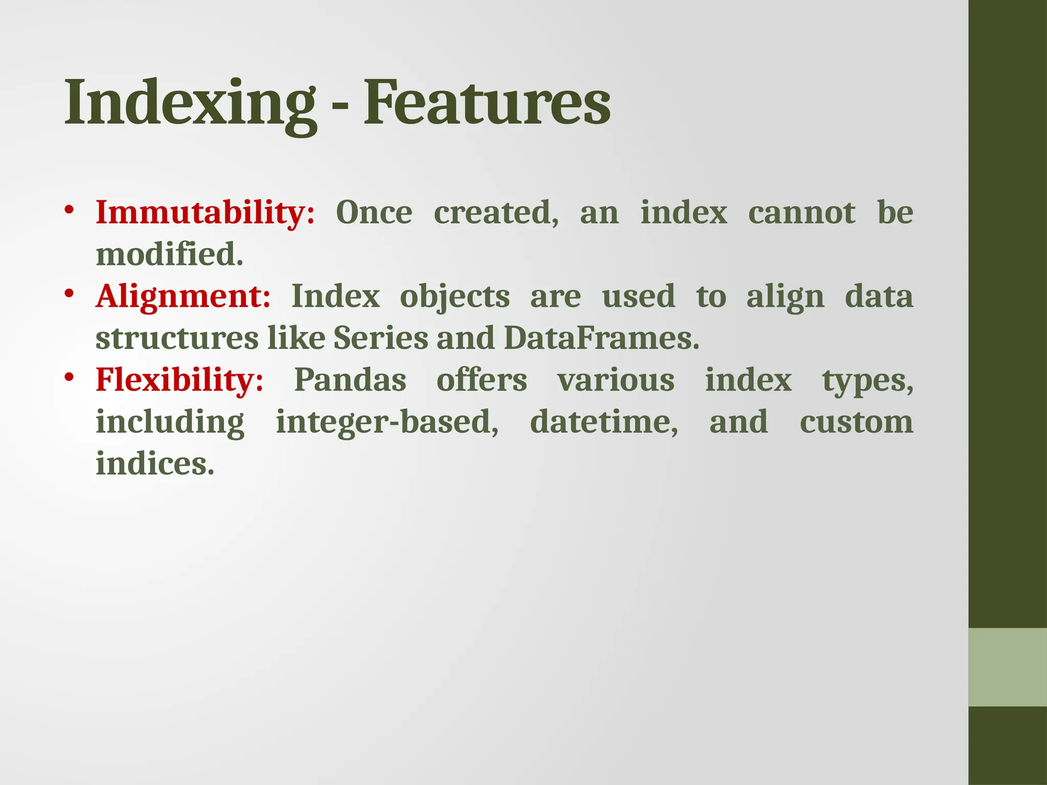 Indexing - Features • Immutability: Once created, an index cannot be modified. • Alignment: Index objects are used to align data structures like Series and DataFrames. • Flexibility: Pandas offers various index types, including integer-based, datetime, and custom indices. 