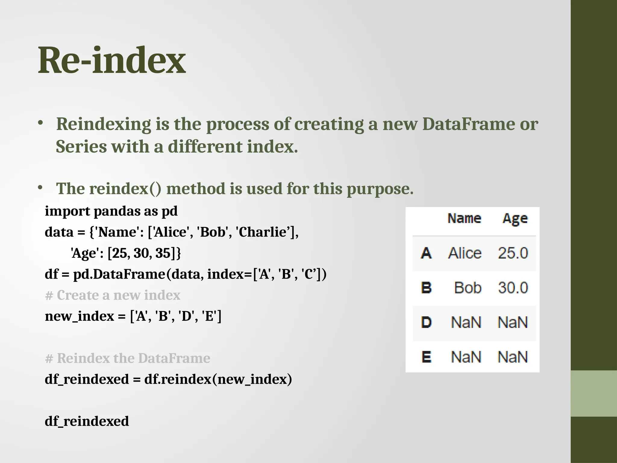 Re-index • Reindexing is the process of creating a new DataFrame or Series with a different index. • The reindex() method is used for this purpose. import pandas as pd data = {'Name': ['Alice', 'Bob', 'Charlie’], 'Age': [25, 30, 35]} df = pd.DataFrame(data, index=['A', 'B', 'C’]) # Create a new index new_index = ['A', 'B', 'D', 'E'] # Reindex the DataFrame df_reindexed = df.reindex(new_index) df_reindexed 