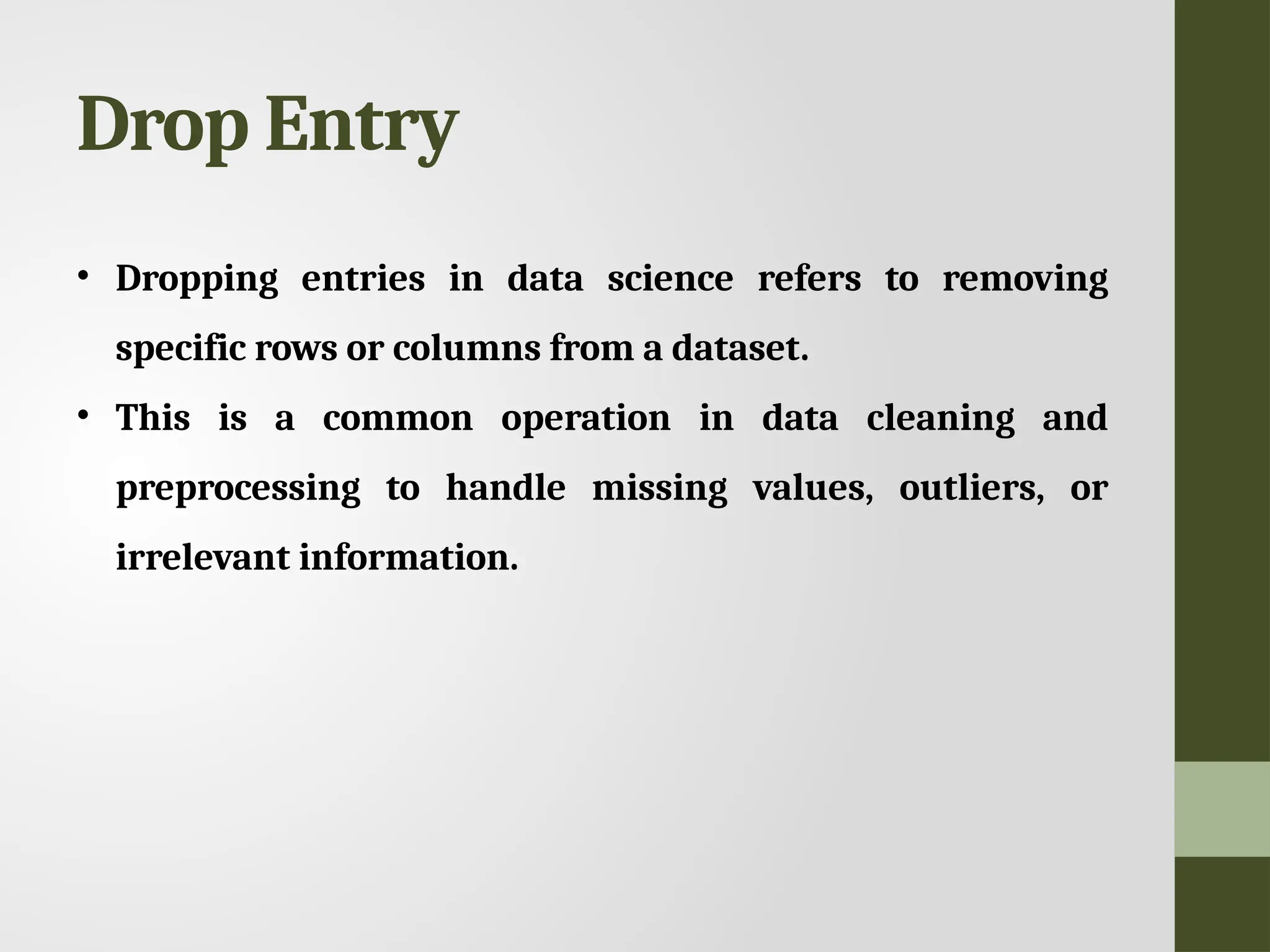 Drop Entry • Dropping entries in data science refers to removing specific rows or columns from a dataset. • This is a common operation in data cleaning and preprocessing to handle missing values, outliers, or irrelevant information. 