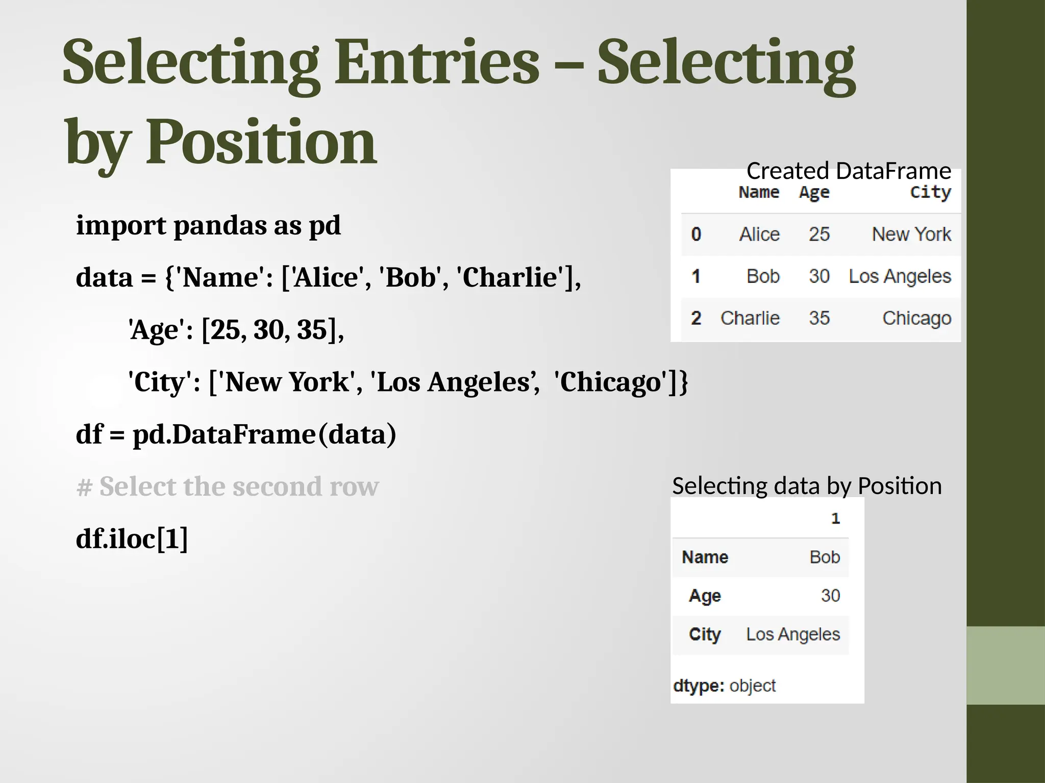 Selecting Entries – Selecting by Position import pandas as pd data = {'Name': ['Alice', 'Bob', 'Charlie'], 'Age': [25, 30, 35], 'City': ['New York', 'Los Angeles’, 'Chicago']} df = pd.DataFrame(data) # Select the second row df.iloc[1] Selecting data by Position Created DataFrame 