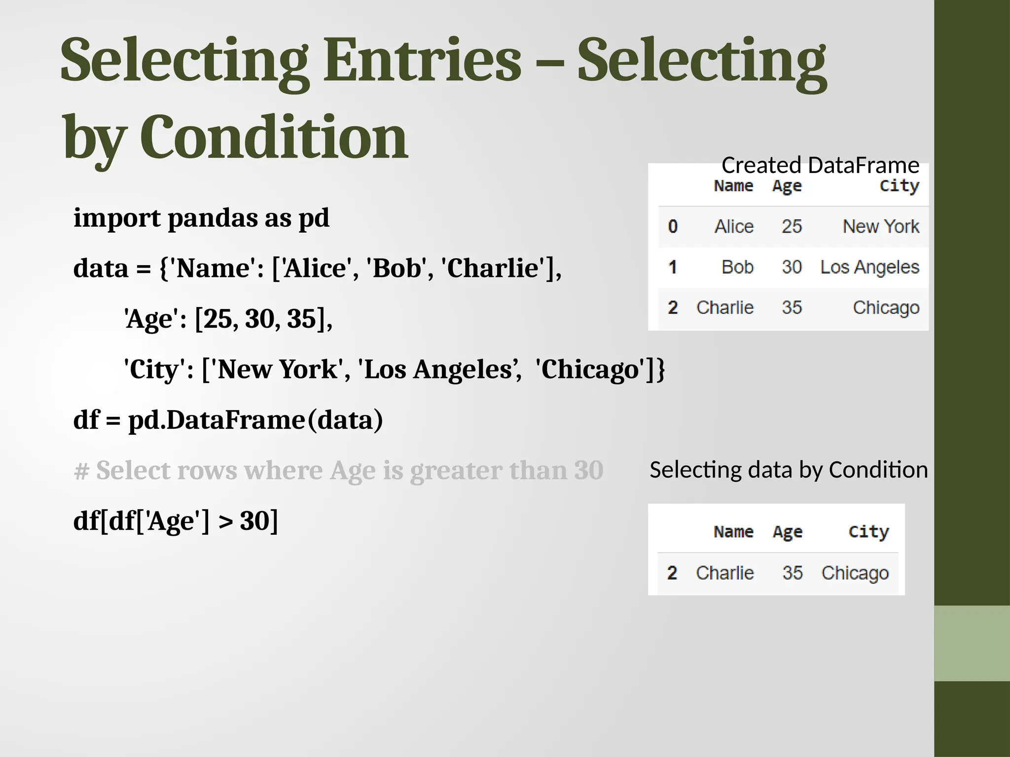 Selecting Entries – Selecting by Condition import pandas as pd data = {'Name': ['Alice', 'Bob', 'Charlie'], 'Age': [25, 30, 35], 'City': ['New York', 'Los Angeles’, 'Chicago']} df = pd.DataFrame(data) # Select rows where Age is greater than 30 df[df['Age'] > 30] Selecting data by Condition Created DataFrame 