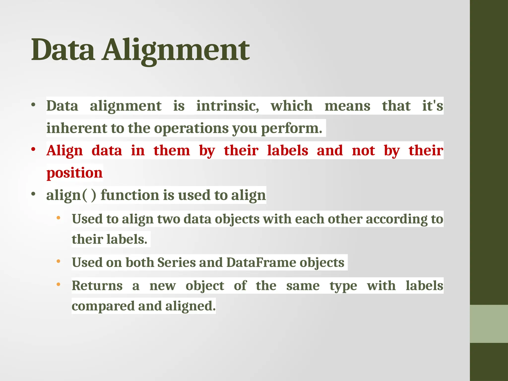 Data Alignment • Data alignment is intrinsic, which means that it's inherent to the operations you perform. • Align data in them by their labels and not by their position • align( ) function is used to align • Used to align two data objects with each other according to their labels. • Used on both Series and DataFrame objects • Returns a new object of the same type with labels compared and aligned. 