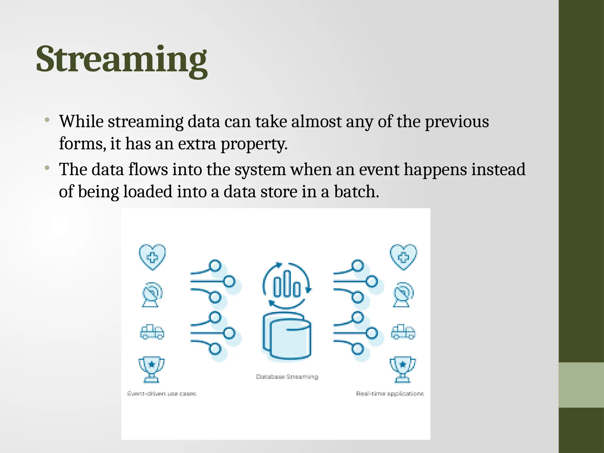 Streaming • While streaming data can take almost any of the previous forms, it has an extra property. • The data flows into the system when an event happens instead of being loaded into a data store in a batch. 