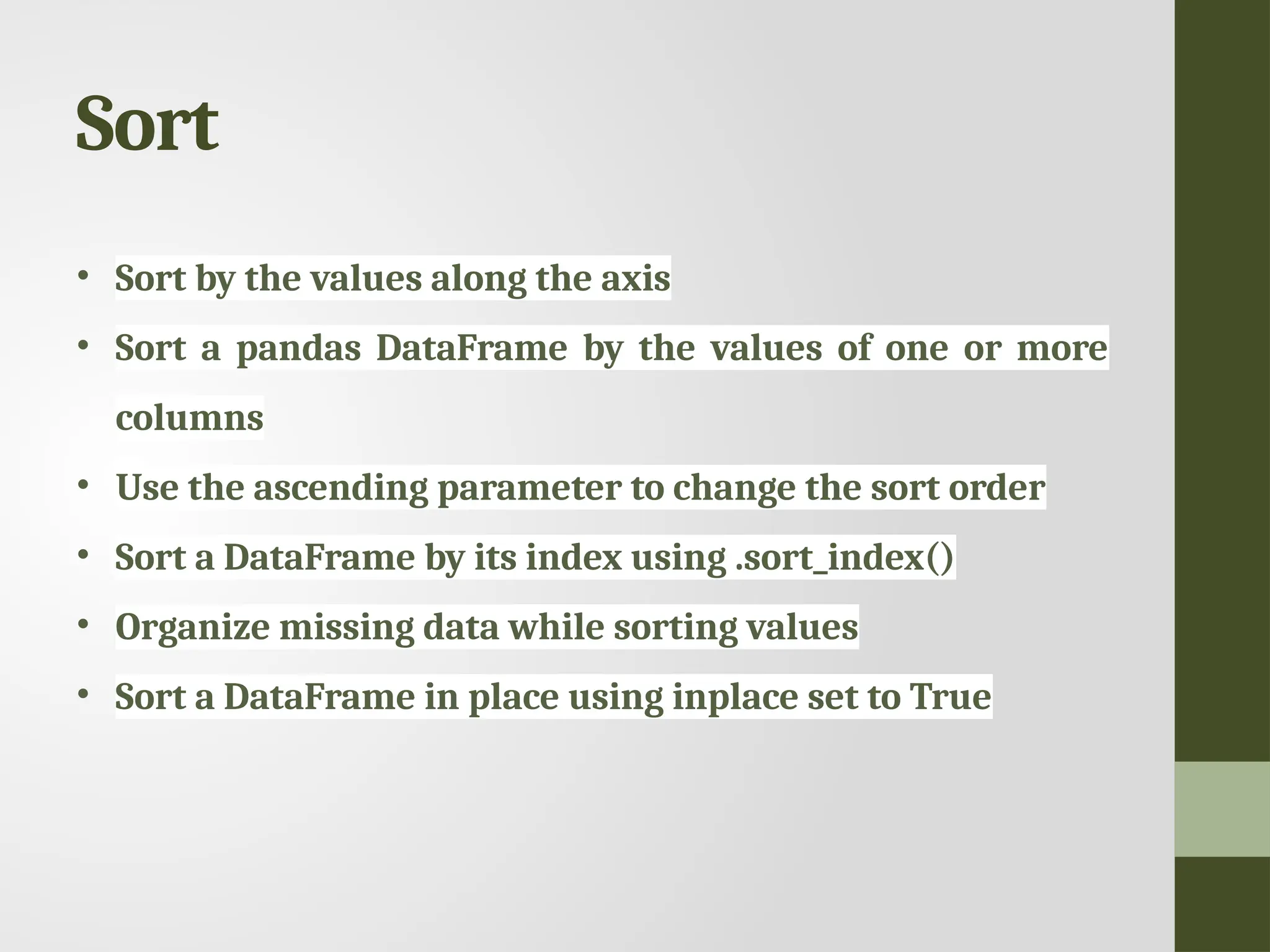 Sort • Sort by the values along the axis • Sort a pandas DataFrame by the values of one or more columns • Use the ascending parameter to change the sort order • Sort a DataFrame by its index using .sort_index() • Organize missing data while sorting values • Sort a DataFrame in place using inplace set to True 