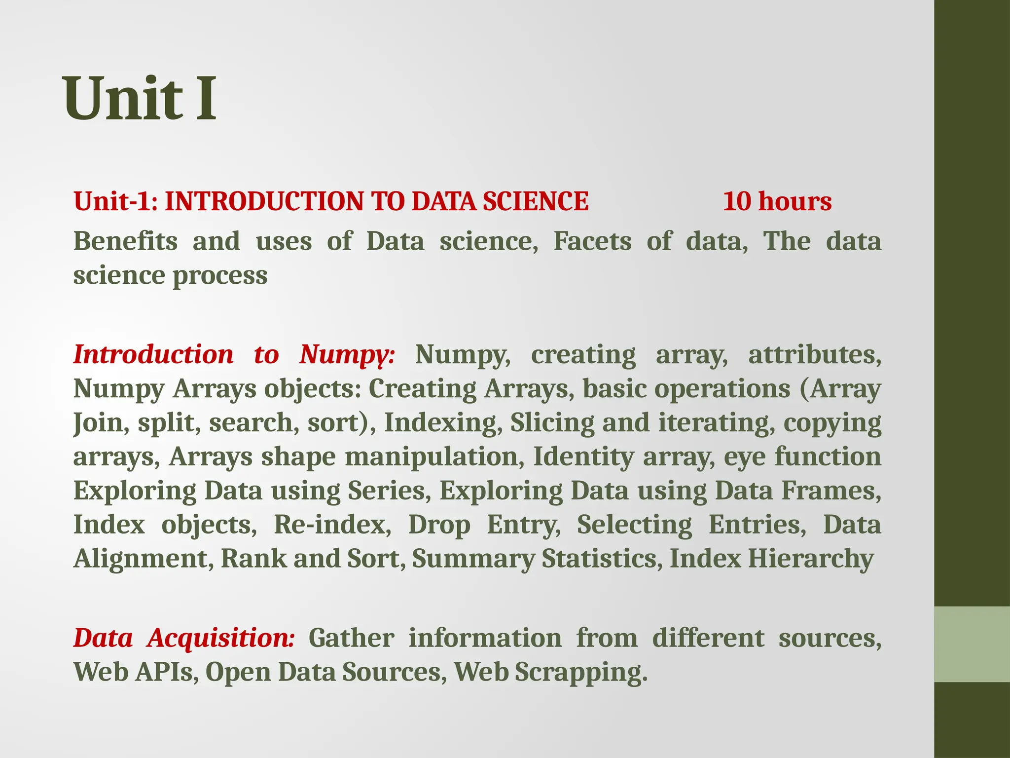 Unit I Unit-1: INTRODUCTION TO DATA SCIENCE 10 hours Benefits and uses of Data science, Facets of data, The data science process Introduction to Numpy: Numpy, creating array, attributes, Numpy Arrays objects: Creating Arrays, basic operations (Array Join, split, search, sort), Indexing, Slicing and iterating, copying arrays, Arrays shape manipulation, Identity array, eye function Exploring Data using Series, Exploring Data using Data Frames, Index objects, Re-index, Drop Entry, Selecting Entries, Data Alignment, Rank and Sort, Summary Statistics, Index Hierarchy Data Acquisition: Gather information from different sources, Web APIs, Open Data Sources, Web Scrapping. 