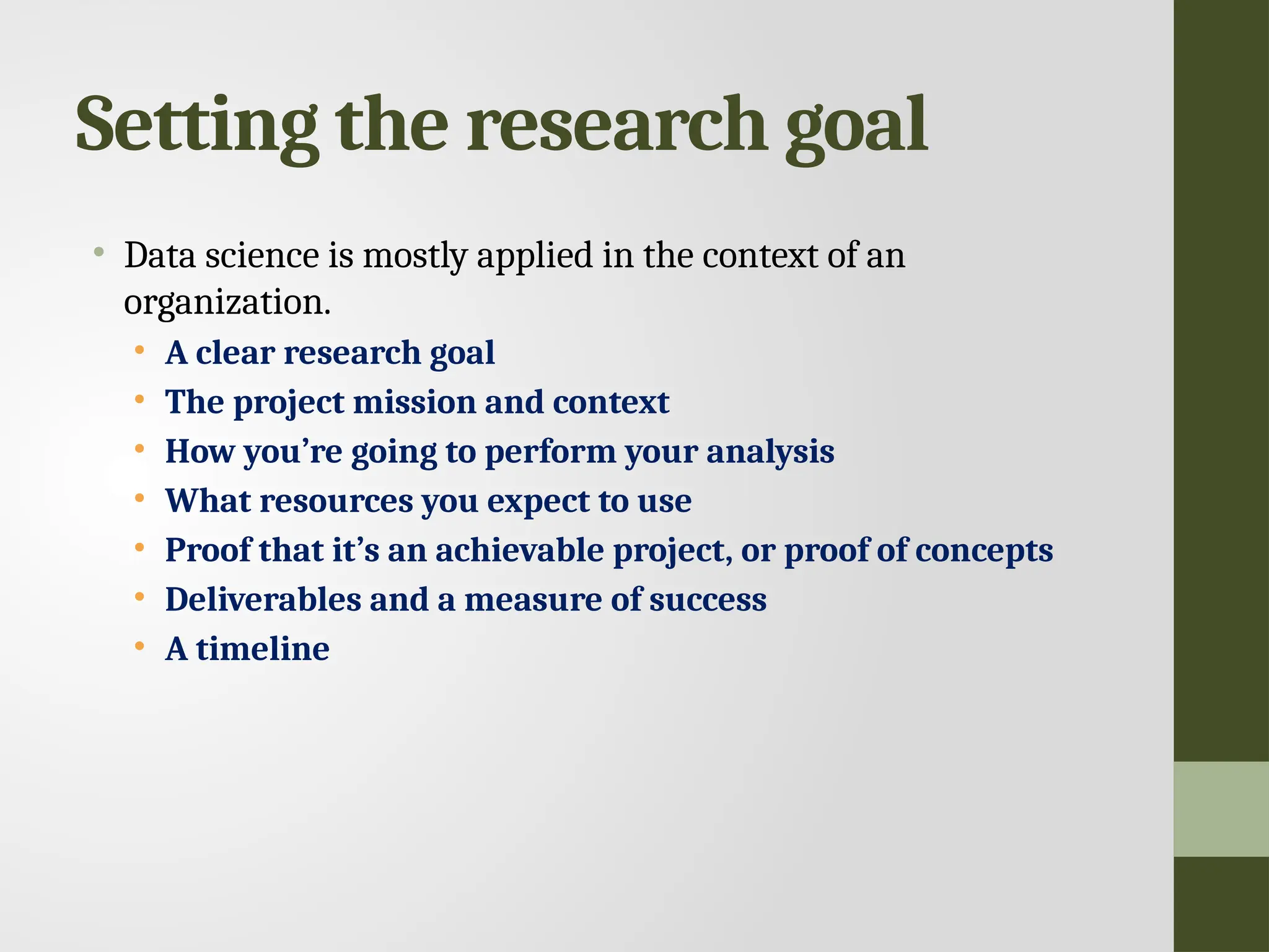 Setting the research goal • Data science is mostly applied in the context of an organization. • A clear research goal • The project mission and context • How you’re going to perform your analysis • What resources you expect to use • Proof that it’s an achievable project, or proof of concepts • Deliverables and a measure of success • A timeline 